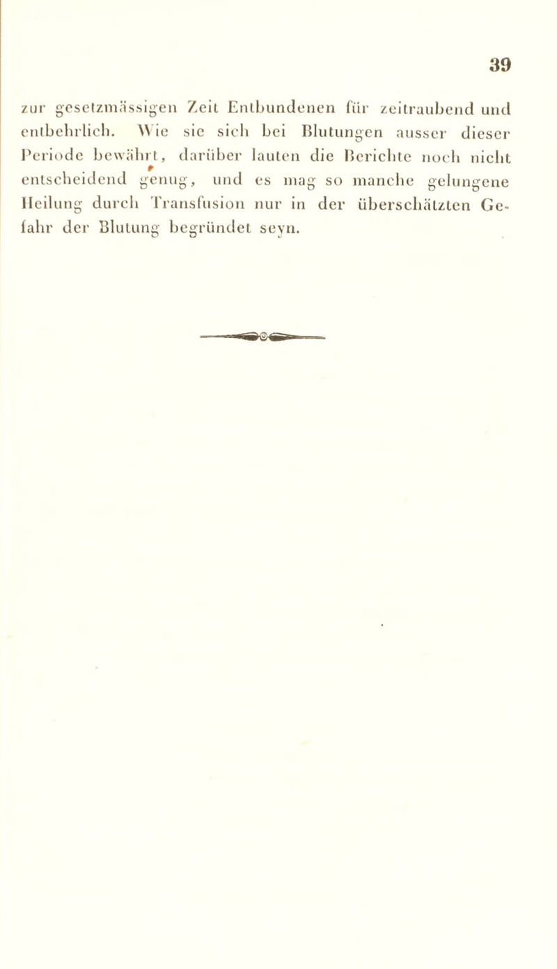 zur gcsetzmässigen Zeit Entbundenen für zeitraubend und entbehrlich. Wie sic sich bei Blutungen ausser dieser Periode bewährt, darüber lauten die Berichte noch nicht entscheidend genug, und es mag so manche gelungene Heilung durch Transfusion nur in der überschätzten Ge- fahr der Blutung begründet seyn.