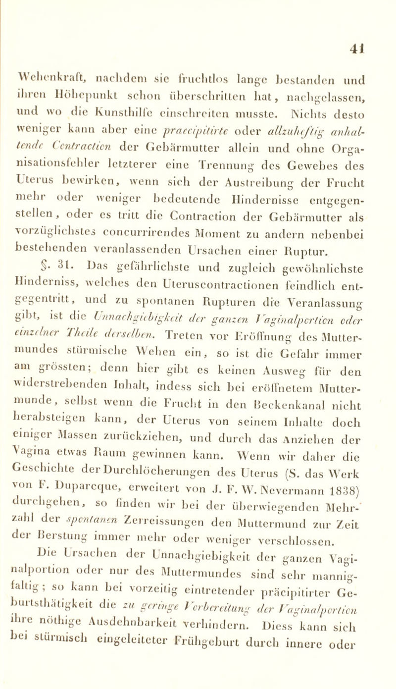 \\ ehenkraft, nachdem sic fruchtlos lange licstanden und ilircti Höhepunkt schon überschritten hat, nachgelassen, und wo die Kunsthilfe cinschrciten musste. Nichts desto weniger kann aber eine praccipilirtc oder allzuheftig anhal- tende C ontraction der Gebärmutter allein und ohne Orga- nisalionsfehler letzterer eine Trennung des Gewebes des Tterus bewirken, wenn sieh der Austreibung der Frucht mehr oder weniger bedeutende Hindernisse entgegen- stellen, oder es tritt die Contraction der Gebärmutter als a oi ziiglichstes concurrirendes Moment zu andern nebenbei bestehenden veranlassenden Ursachen einer Ruptur. 1. Das gefährlichste und zugleich gewöhnlichste Ilindeiniss, welches den Uteruscontractionen feindlich ent- gegentritt, und zu spontanen Rupturen die Veranlassung gibt, ist die Unnachgubigkeit der ganzen I aginalportion oder einzelner 1 heile derselben. Treten vor Eröffnung des Mutter- mundes stürmische Wehen ein, so ist die Gefahr immer am giösstcn; denn hier gibt es keinen Ausweg für den widerstrebenden Inhalt, indess sich bei erüffnetem Mutter- munde, selbst wenn die Frucht in den Heckenkanal nicht herabsteigen kann, der Uterus von seinem Inhalte doch einiger Massen zurückziehen, und durch das Anziehen der Vag1 na etwas Raum gewinnen kann. Wenn wir daher die Geschichte der Durchlöcherungen des Uterus (S. das Werk von F. Duparcque, erweitert von .1. F. W. Nevermann 1838) durchgehen, so finden wir bei der überwiegenden Mehr- zahl der spontanen Zerreissungen den Muttermund zur Zeit der Berstung immer mehr oder weniger verschlossen. Die 1 rsaehen der Unnachgiebigkeit der ganzen Vagi- nalportion oder nur des Muttermundes sind sehr mannig- faltig; so kann bei vorzeitig eintretender präcipitirter Ge- burlsthätigkeit die zu geringe Vorbereitung der Vaginalportion ihre nöthige Ausdehnbarkeit verhindern. Diess kann sich bei stürmisch eingeleitetcr Frühgeburt durch innere oder