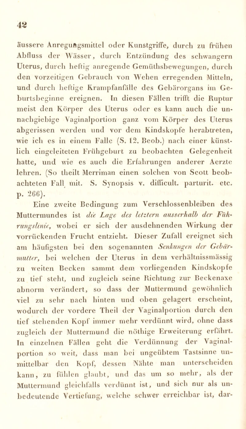 äussere Anregungsmittel oder Kunstgriffe, durch zu frühen Abfluss der Wässer, durch Entzündung des schwängern Uterus, durch heftig anregende Gemiithsbewegungen, durch den vorzeitigen Gebrauch von Wehen erregenden Mitteln, und durch heftige Krampfanfälle des Gebärorgans im Ge- burtsbeginne ereignen. In diesen Fällen trifft die Ruptur meist den Körper des Uterus oder es kann auch die un- nachgiebige Vaginalportion ganz vom Körper des Uterus abgerissen werden und vor dem Kindskopfe herabtreten, wie ich es in einem Falle (S. 12. Beob.) nach einer künst- lich eingeleiteten Frühgeburt zu beobachten Gelegenheit hatte, und wie es auch die Erfahrungen anderer Aerzte lehren. (So theilt Merriman einen solchen von Scott beob- achteten Fall mit. S. Synopsis v. difficult. parturit. etc. p. 2G6). Eine zweite Bedingung zum Verschlossenbleiben des Muttermundes ist die Lage des letztem ausserhalb der Füh- rungslinie, wobei er sich der ausdehnenden Wirkung der vorrückenden Frucht entzieht. Dieser Zufall ereignet sich am häufigsten bei den sogenannten Senkungen der Gebär- mutter, bei welchen der Uterus in dem verhältnissmässig zu weiten Becken sammt dem vorliegenden Kindskopfe zu tief steht, und zugleich seine Richtung zur Beckenaxe abnorm verändert, so dass der Muttermund gewöhnlich viel zu sehr nach hinten und oben gelagert erscheint, wodurch der vordere Theil der Vaginalportion durch den tief stehenden Kopf immer mehr verdünnt wird, ohne dass zugleich der Muttermund die nölhige Erweiterung erfährt. In einzelnen Fällen geht die Verdünnung der Vaginal- portion so weit, dass man bei ungeübtem I astsinnc un- mittelbar den Kopf, dessen Nähte man unterscheiden kann, zu fühlen glaubt, und das um so mehr, als der Muttermund gleichfalls verdünnt ist, und sich nur als un- bedeutende Vertiefung, welche schwer erreichbar ist, dar-