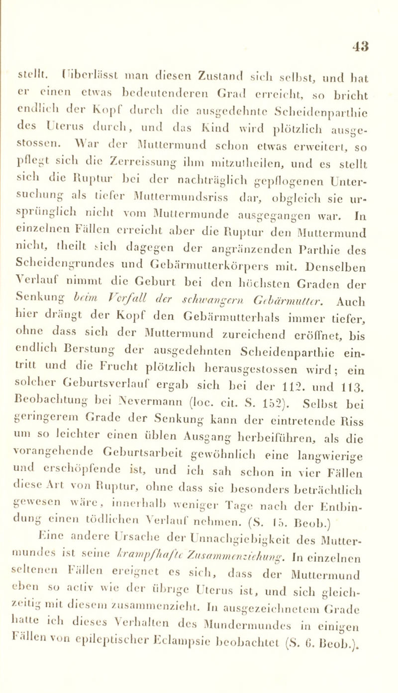 stellt. ( iberliisst man diesen Zustand sich selbst, und hat er einen etwas bedeutenderen Grad erreicht, so bricht endlich der Kopf durch die ausgedehnte Scheidenparlhie des Lterus durch, und das Kind wird plötzlich ausge- stossen. War der Muttermund schon etwas erweitert, so pflegt sich die Zcrreissung ihm mitzulheilen, und es stellt si< h die Ruptur hei der nachträglich gepflogenen Unter- suchung als tiefer Muttermundsriss dar, obgleich sie ur- spi iinglich nicht vom IMuttermunde ausgeeanecn war. In einzelnen Fällen erreicht aber die Ruptur den Muttermund nicht, theilt sich dagegen der angrenzenden Parthie des Scheidengrundes und Gebärmutterkörpers mit. Denselben Verlauf nimmt die Geburt bei den höchsten Graden der Senkung beim Vorfall der schwängern Gebärmutter. Auch hier drängt der Kopf den Gebärmutterhals immer tiefer, ohne dass sich der Muttermund zureichend eröffnet, bis endlich Berstung der ausgedehnten Scheidenparlhie ein- tiitt und die I rucht plötzlich herausgestossen wird; ein solcher Geburtsverlauf ergab sich hei der 112. und 113. Beobachtung bei Nevermann (loc. cit. S. 152). Selbst bei gciingeiem Grade der Senkung kann der eintretende Riss um so leichter einen üblen Ausgang herbeiführen, als die \oi angehende Geburtsarbeit gewöhnlich eine langwierige und erschöpfende ist, und ich sah schon in vier Fällen diese Art von Ruptur, ohne dass sie besonders beträchtlich gewesen wäre, innerhalb weniger Tage nach der Enlbin- dung einen tödlichen Verlauf nehmen. (S. 15. Beob.) Fine andere Frsache der Unnachgiebigkeit des Mutter- mundes ist seine krampfhafte Zusammenziehung. In einzelnen seltenen Fällen ereignet cs sich, dass der Muttermund eben so activ wie der übrige Uterus ist, und sich gleich- zeitig mit diesem zusammenzieht. In ausgezeichnetem Grade h.Hie i( 11 dieses \ erhalten des Mundcrmundes in einigen l allen von epileptischer Fclampsic beobachtet (S. 6. Beob.).