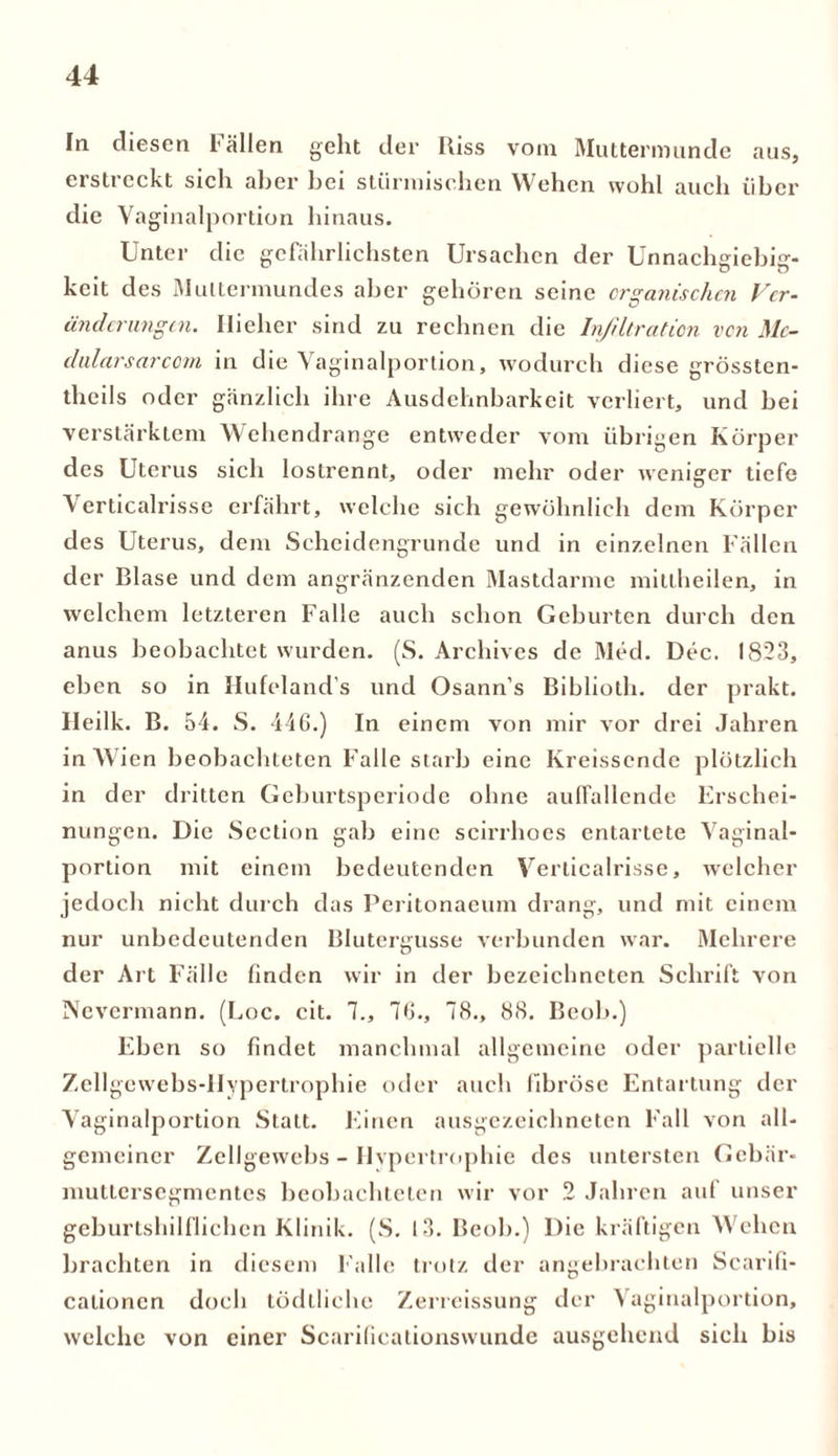 In diesen l allen geht der Riss vom Muttermunde aus, erstreckt sich aber bei stürmischen Wehen wohl auch über die Vaginalportion hinaus. Unter die gefährlichsten Ursachen der Unnachgiebig- keit des Muttermundes aber gehören seine organischen Vcr- änderungen. Hieher sind zu rechnen die Infiltration von Mc- dularsarcom in die Vaginalportion, wodurch diese grössten- theils oder gänzlich ihre Ausdehnbarkeit verliert, und bei verstärktem Wehendrange entweder vom übrigen Körper des Uterus sich lostrennt, oder mehr oder weniger tiefe u Verticalrisse erfährt, welche sich gewöhnlich dem Körper des Uterus, dem Scheidengrunde und in einzelnen Fällen der Blase und dem angränzenden Mastdarme mitlheilen, in welchem letzteren Falle auch schon Geburten durch den anus beobachtet wurden. (S. Archives de Med. Dec. 1823, eben so in I-Iufeland's und Osann’s Biblioth. der prakt. Heilk. B. 54. S. 446.) In einem von mir vor drei Jahren in Wien beobachteten Falle starb eine Kreissende plötzlich in der dritten Geburtsperiode ohne auffallende Erschei- nungen. Die Section gab eine scirrhoes entartete Vaginal- portion mit einem bedeutenden Verticalrisse, welcher jedoch nicht durch das Peritonaeum drang, und mit einem nur unbedeutenden Blutergusse verbunden war. Mehrere der Art Fälle linden wir in der bezeichnetcn Schrift von Nevermann. (Loc. cit. 7., 76., 78., 88. Beob.) Eben so findet manchmal allgemeine oder partielle Zellgewebs-llypertrophie oder auch fibröse Entartung der Vaginalportion Statt. Einen ausgezeichneten Fall von all- gemeiner Zellgewebs - Hypertrophie des untersten Gebär- muttersegmentes beobachteten wir vor 2 Jahren auf unser geburtshilflichen Klinik. (S. 13. Beob.) Die kräftigen Wehen brachten in diesem Falle trotz der angebrachten Scarili- cationcn doch tödllichc Zerreissung der Vaginalportion, welche von einer Scarificationswunde ausgehend sich bis