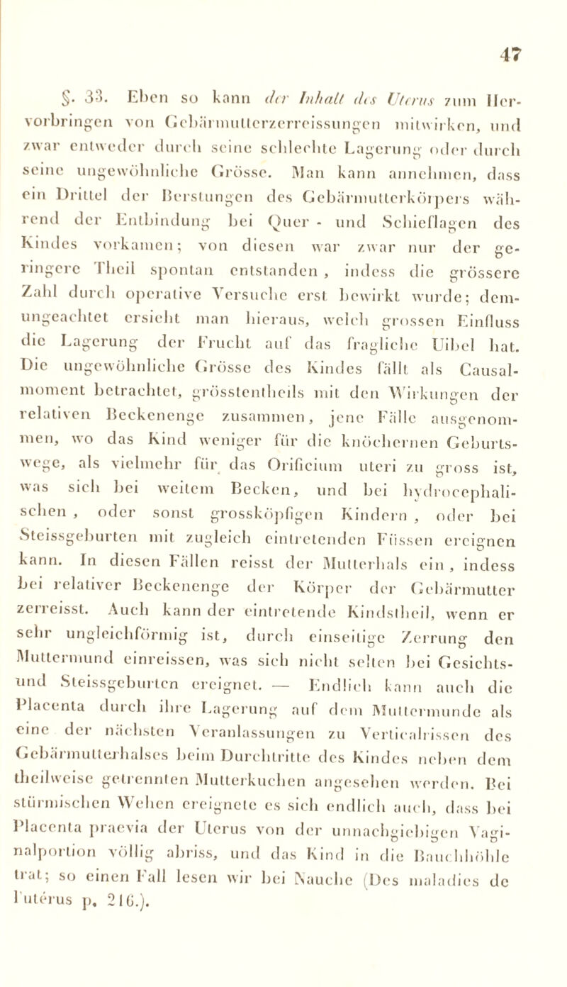 §. 3'5. Eben so kann dev Inhalt dis Uterus 711m Ilcr- vorbringen von GebärmuUcrzcrrcissungcn milwirken, und zwar entweder dureli seine schlechte Lagerung oder durch seine ungewöhnliche Grösse. Man kann annehnien, dass ein Drittel der Berstungen des Gebärmutlerkörpers wäh- rend der Entbindung hei Quer - und Schieflagen des Kindes vorkamen; von diesen war zwar nur der ge- ringere Theil spontan entstanden , indess die grössere Zahl durch operative Versuche erst bewirkt wurde; dem- ungeachtet ersieht man hieraus, welch grossen Einfluss die Lagerung der Frucht auf das fragliche Uibel hat. e un0ev\öhnhche Grösse des Kindes fällt als Causal- moment betrachtet, grösstenlheds mit den Wirkungen der relativen Beckenenge zusammen, jene Fälle ausgenom- men, wo das Kind weniger für die knöchernen Geburts- wege, als vielmehr für das Orificium uteri zu gross ist, was sich bei weitem Becken, und bei hydrocephali- schen , oder sonst grossköpfigen Kindern , oder hei Steissgeburten mit zugleich eintretenden Füssen ereignen kann. In diesen Fällen reisst der Mutterhals ein, indess bei relativer Beckenenge der Körper der Gebärmutter zerreisst. Auch kann der eintretende Kindsthei), wenn er sehr ungleichförmig ist, durch einseitige Zerrung den Muttermund einreissen, was sich nicht selten hei Gesichts- und Steissgeburten ereignet. — Endlich kann auch die I lacenta durch ihre Lagerung auf dem Muttermunde als eine der nächsten Veranlassungen zu Verticah issen des Gehärmutlerhalses heim Durchtritte des Kindes neben dem theilweise getrennten Mutterkuchen angesehen werden. Bei stürmischen Wehen ereignete es sich endlich auch, dass hei 1 lacenta piacxia der Uterus von der unnachgiebigen Vagi- nalporlion völlig ahriss, und das Kind in die Bauchhöhle trat; so einen Fall lesen wir bei Nauche (Des maladies de 1 Uterus j). 21G.).