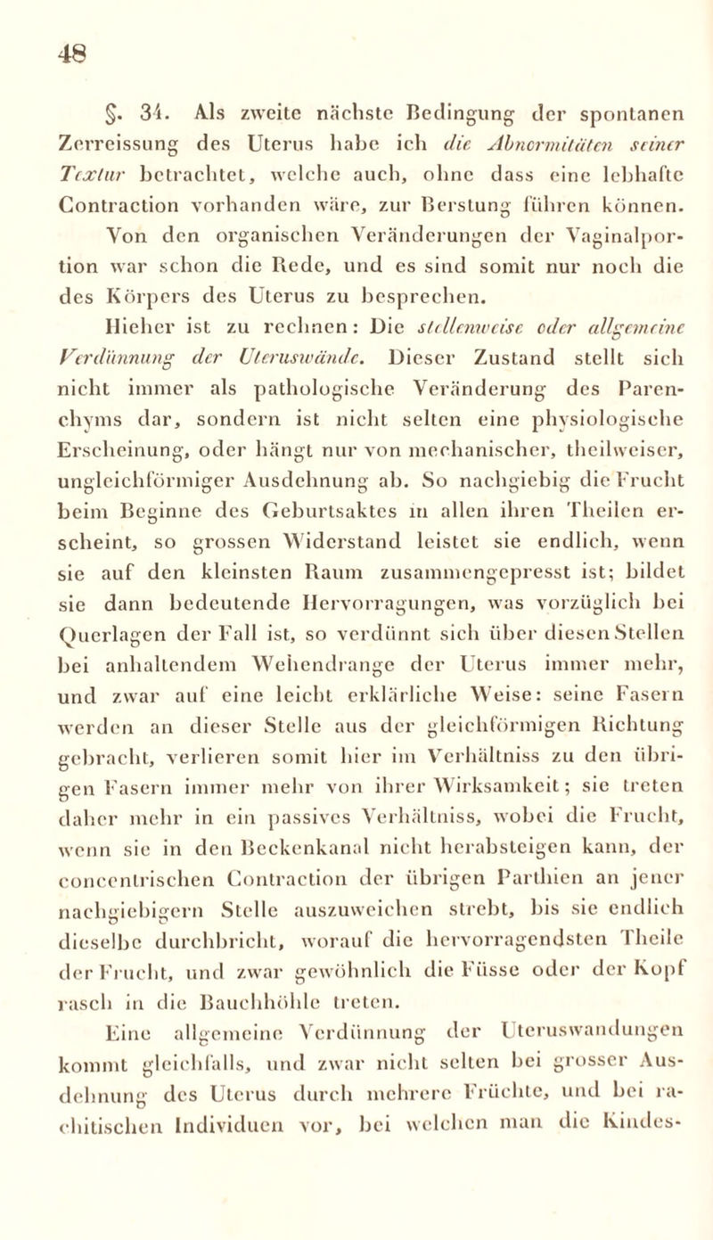 §. 34. Als zweite nächste Bedingung der spontanen Zerreissung des Uterus habe ich die Abnormitäten seiner Textur betrachtet, welche auch, ohne dass eine lebhafte Contraction vorhanden wäre, zur Berstung führen können. Von den organischen Veränderungen der Vaginalpor- tion war schon die Rede, und es sind somit nur noch die des Körpers des Uterus zu besprechen. Hiehcr ist zu rechnen: Die stellenweise oder allgemeine Verdünnung der Uleruswände. Dieser Zustand stellt sich nicht immer als pathologische Veränderung des Paren- chyms dar, sondern ist nicht selten eine physiologische Erscheinung, oder hängt nur von mechanischer, theilweiser, ungleichförmiger Ausdehnung ab. So nachgiebig die Frucht beim Beginne des Geburtsaktes in allen ihren Theilen er- scheint, so grossen Widerstand leistet sie endlich, wenn sie auf den kleinsten Raum zusammengepresst ist; bildet sie dann bedeutende Hervorragungen, was vorzüglich bei Querlagen der Fall ist, so verdünnt sich über diesen Stellen bei anhaltendem Wehendrange der Uterus immer mehr, und zwar auf eine leicht erklärliche Weise: seine Fasern werden an dieser Stelle aus der gleichförmigen Richtung gebracht, verlieren somit hier im Verhältniss zu den übri- gen Fasern immer mehr von ihrer Wirksamkeit; sic treten daher mehr in ein passives Verhältniss, wobei die Frucht, wenn sie in den Beckenkanal nicht herabsteigen kann, der conccnlrischen Contraction der übrigen Parthien an jener nachgiebigem Stelle auszuweichen strebt, bis sie endlich dieselbe durchbricht, worauf die hervorragendsten 1 heile der Frucht, und zwar gewöhnlich die Füsse oder der Kopf rasch in die Bauchhöhle treten. Eine allgemeine Verdünnung der Uteruswandungen kommt gleichfalls, und zwar nicht selten bei grosser Aus- dehnung des Uterus durch mehrere Früchte, und bei ra- chitischen Individuen vor, bei welchen man die Kindes-