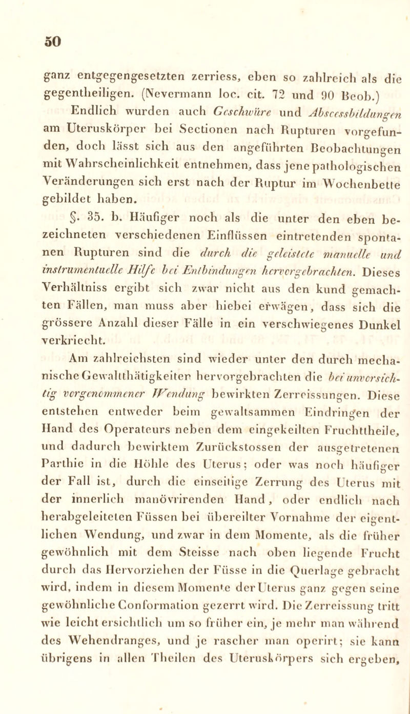 ganz entgegengesetzten zerriess, eben so zahlreich als die gegenteiligen. (Nevermann loe. cit. 72 und 90 Beob.) Endlich wurden auch Geschwüre und Abscessbildun^en am Uteruskörper hei Sectioncn nach Rupturen vorgefun- den, doch lässt sich aus den angeführten Beobachtungen mit Wahrscheinlichkeit entnehmen, dass jene pathologischen Veränderungen sich erst nach der Ruptur im Wochenbette gebildet haben. §• 35. h. Häufiger noch als die unter den eben be- zeichneten verschiedenen Einflüssen eintretenden sponta- nen Rupturen sind die durch die geleistete manuelle und inslrumentuelle Hilfe bei Entbindungen hervorgebrachten. Dieses Verhältnis ergibt sich zwar nicht aus den kund gemach- ten Fällen, man muss aber hiebei erwägen, dass sich die grössere Anzahl dieser Fälle in ein verschwiegenes Dunkel verkriecht. Am zahlreichsten sind wieder unter den durch mecha- nische Gewalttätigkeiten hervorgebrachten die bei unvorsich- tig vorgenommener TVendwng bewirkten Zerreissungen. Diese entstehen entweder beim gewaltsammen Eindringen der Hand des Operateurs neben dem eingekeilten Fruchtteile, und dadurch bewirktem Zurückstossen der ausgetretenen Partie in die Höhle des Uterus; oder was noch häufiger der Fall ist, durch die einseitige Zerrung des Uterus mit der innerlich mauövrirenden Hand, oder endlich nach herabgeleitelen Füssen bei übereilter Vornahme der eigent- lichen Wendung, und zwar in dem Momente, als die früher gewöhnlich mit dem Stcisse nach oben liegende Frucht durch das Hervorziehen der Fiisse in die Querlage gebracht wird, indem in diesem Momente der Uterus ganz gegen seine gewöhnliche Conformation gezerrt wird. Die Zerreissung tritt wie leichtersichtlich um so früher ein, je mehr man während des Wehendranges, und je rascher man operirt; sie kann übrigens in allen Theilcn des Uteruskörpers sich ergeben.