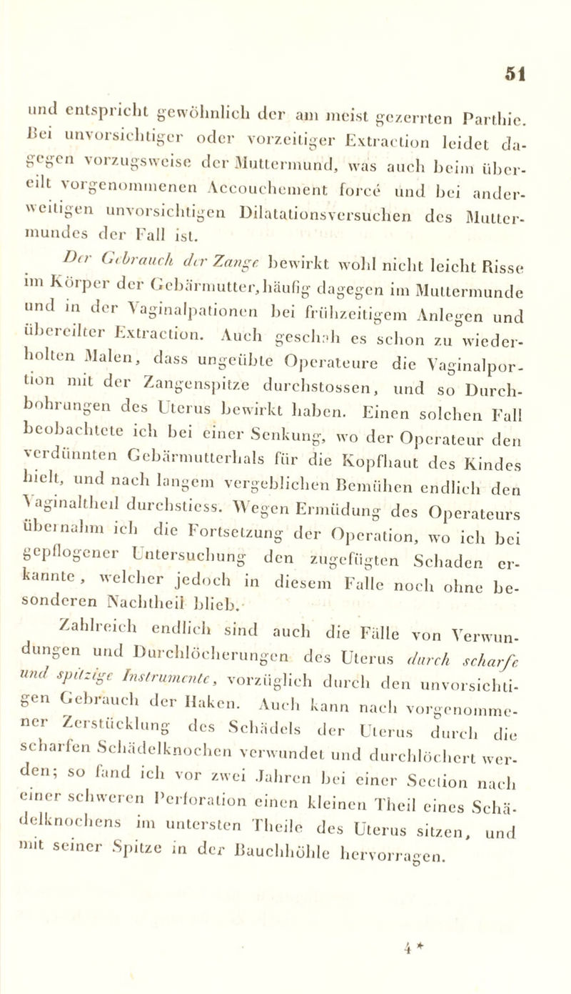 und entspricht gewöhnlich der am meist gezerrten Parthie. l?ei unvorsichtiger oder vorzeitiger Extraction leidet da- gegen vorzugsweise der Muttermund, was auch beim iiber- eilt vorgenommenen Accouchement force und bei ander- weitigen unvorsichtigen Dilatationsversuchen des Mutter- mundes der Fall ist. Da- Gebrauch der Zange bewirkt wohl nicht leicht Risse im Körper der Gebärmutter,häufig dagegen im Muttermunde und in der \agmalpationen bei frühzeitigem Anlegen und übereilter Extraction. Auch geschah es schon zu wieder- holten Malen, dass ungeübte Operateure die Vaginalpor- Uon mit der Zangenspitze durchstossen, und so Durch- bohrungen des Uterus bewirkt haben. Einen solchen Fall beobachtete ich bei einer Senkung, wo der Operateur den verdünnten Gebärmutterhals für die Kopfhaut des Kindes hielt, und nach langem vergeblichen Bemühen endlich den > aginaltheil durchstiess. Wegen Ermüdung des Operateurs übernahm ich die Fortsetzung der Operation, wo ich bei gepflogener Untersuchung den zugefügten Schaden er- kannte, welcher jedoch in diesem Falle noch ohne be- sonderen Nachtheil blieb. Zahlreich endlich sind auch die Fälle von Verwun- düngen und Durchlöcherungen des Uterus durch scharfe und spitzige Instrumente, vorzüglich durch den unvorsichti- gen Gebrauch der Haken. Auch kann nach vorgenomme- ner Zerstücklung des Schädels der Uterus durch die scharfen Schädelknochen verwundet und durchlöchert wer- den; so fand ich vor zwei Jahren bei einer Scclion nach einer schweren Perforation einen kleinen Theil eines Schä- delknochens im untersten Theile des Uterus sitzen, und m,t seiner Spitze in der Bauchhöhle hervorragen