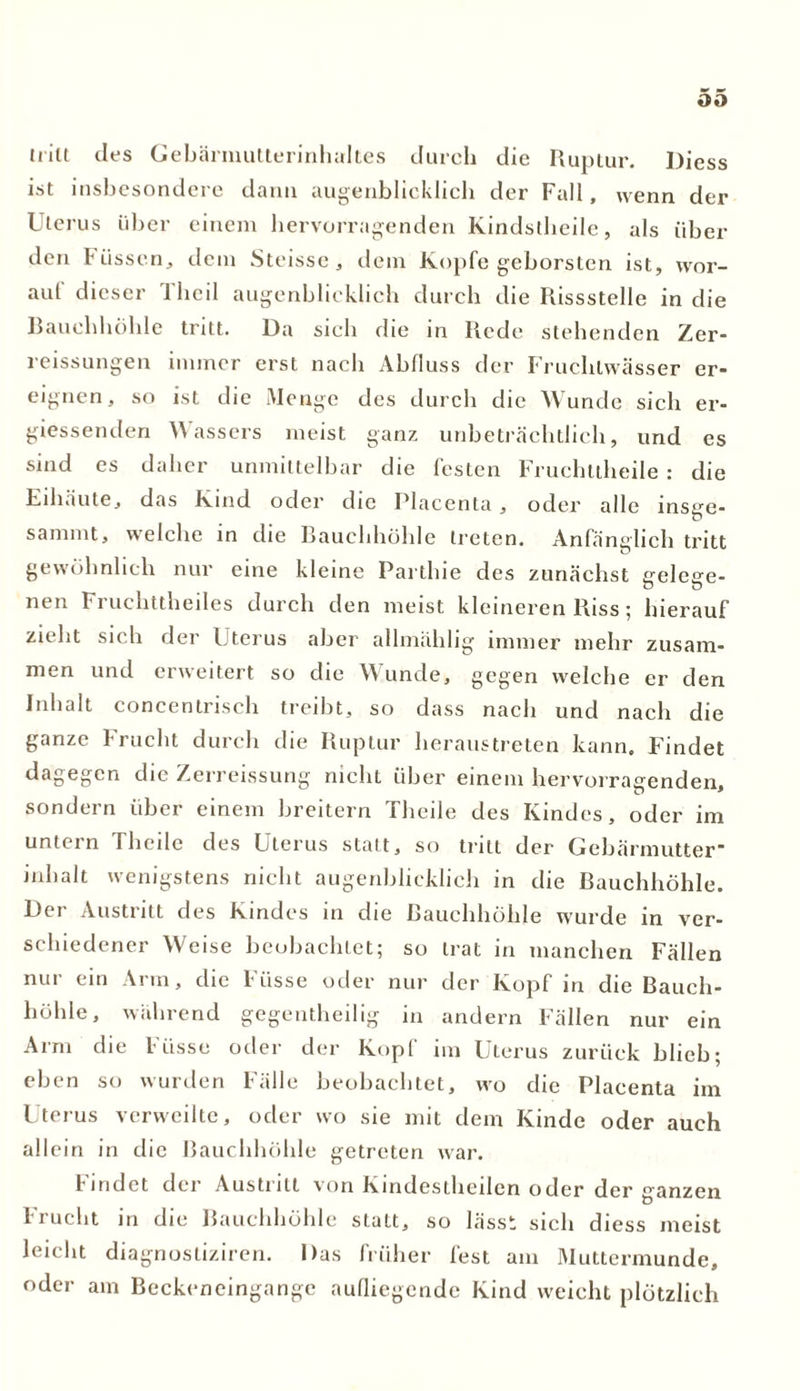 oo tritt des Gebärmutlerinhaltes durch die Ruptur. Diess ist insbesondere dann augenblicklich der Fall, wenn der Uterus über einem hervorragenden Kindstheile, als über den Füssen, dem Steisse, dem Kopfe geborsten ist, wor- aut dieser llieil augenblicklich durch die Rissstelle in die Bauchhöhle tritt. Da sich die in Rede stehenden Zer- reissungen immer erst nach Abfluss der Fruchtwasser er- eignen, so ist die Menge des durch die Wunde sich er- giessenden Wassers meist ganz unbeträchtlich, und es sind es daher unmittelbar die festen Fruehttheile : die Eihäute, das Kind oder die Placenta, oder alle insge- sammt, welche in die Bauchhöhle treten. Anfänglich tritt gewöhnlich nur eine kleine Parthie des zunächst celeue- nen Fruchttheiles durch den meist kleineren Riss; hierauf zu lit sich dei Uterus aber allmählig immer mehr zusam- men und erweitert so die Wunde, gegen welche er den Inhalt concentrisch treibt, so dass nach und nach die ganze Frucht durch die Ruptur heraustreten kann. Findet dagegen die Zerreissung nicht über einem hervorragenden, sondern über einem breitem Theile des Kindes, oder im untein Iheile des Uterus statt, so tritt der Gebärmutter inhalt wenigstens nicht augenblicklich in die Bauchhöhle. Der Austritt des Kindes in die Bauchhöhle wurde in ver- schiedener Weise beobachtet; so trat in manchen Fällen nur ein Arm, die Fi'isse oder nur der Kopf in die Bauch- höhle, während gegentheilig in andern Fällen nur ein Arm die F üsse oder der Kopl im Uterus zurück blieb; eben so wurden Fälle beobachtet, wo die Placenta im Uterus verweilte, oder wo sie mit dem Kinde oder auch allein in die Bauchhöhle getreten war. findet der Austritt von Kindestheden oder der ganzen Frucht in die Bauchhöhle statt, so lässt sich diess meist leicht diagnostiziren. Das früher fest am Muttermunde, oder am Beckeneingange aufliegende Kind weicht plötzlich