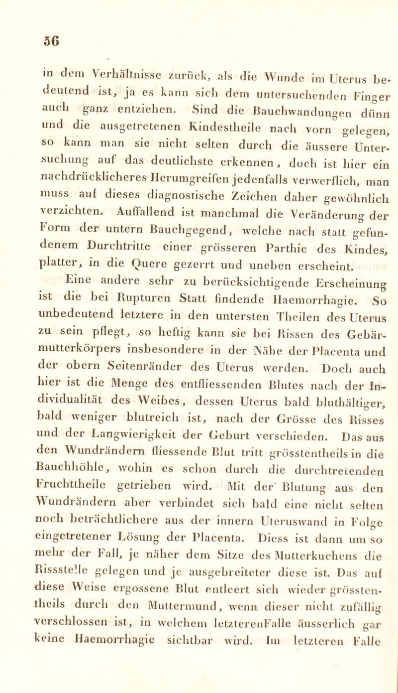 5G in dem Verhältnisse zurück, als die Wunde im Uterus be- deutend ist, ja es kann sich dem untersuchenden Finger auch ganz entziehen. Sind die Bauchwandungen dünn und die ausgetretenen Kindestheile nach vorn gelegen, so kann man sie nicht selten durch die äussere Unter- suchung auf das deutlichste erkennen, doch ist hier ein nachdrücklicheres Herumgreifen jedenfalls verwerflich, man muss auf dieses diagnostische Zeichen daher gewöhnlich verzichten. Auffallend ist manchmal die Veränderung der Form der untern Bauchgegend, welche nach statt gefun- denem Durchtritte einer grösseren Parthie des Kindes, platter, in die Quere gezerrt und uneben erscheint. Fine andere sehr zu berücksichtigende Erscheinung ist die hei Rupturen Statt findende Haemorrhagie. So unbedeutend letztere in den untersten Theilen des Uterus zu sein pflegt, so heftig kann sie bei Rissen des Gebär- mutterkörpers insbesondere in der Nähe der Placenta und der obern Seitenränder des Uterus werden. Doch auch hier ist die Menge des entfliessenden Blutes nach der In- dividualität des Weibes, dessen Uterus bald bluthältiger, bald weniger blutreich ist, nach der Grösse des Risses und der Langwierigkeit der Geburt verschieden. Das aus den Wundrändern fliessende Blut tritt grösstentheils in die Bauchhöhle, wohin es schon durch che ducchtrcienden 1 ruchttheile getrieben wird. Mit der Blutung aus den A\ undrändern aber verbindet sich bald eine nicht selten noch beträchtlichere aus der innern Utcruswand in Folge eingetretener Lösung der Placenta. Diess ist dann um so mehr der Fall, je näher dem Sitze des Mutterkuchens die Rissstelle gelegen und je ausgebreitetcr diese ist. Das auf diese Weise ergossene Blut entleert sich wieder grössten- theils durch den Muttermund, wenn dieser nicht zufällig verschlossen ist, in welchem letzterenFalle äusserlieh gar keine Haemorrhagie sichtbar wird. Im letzteren Falle