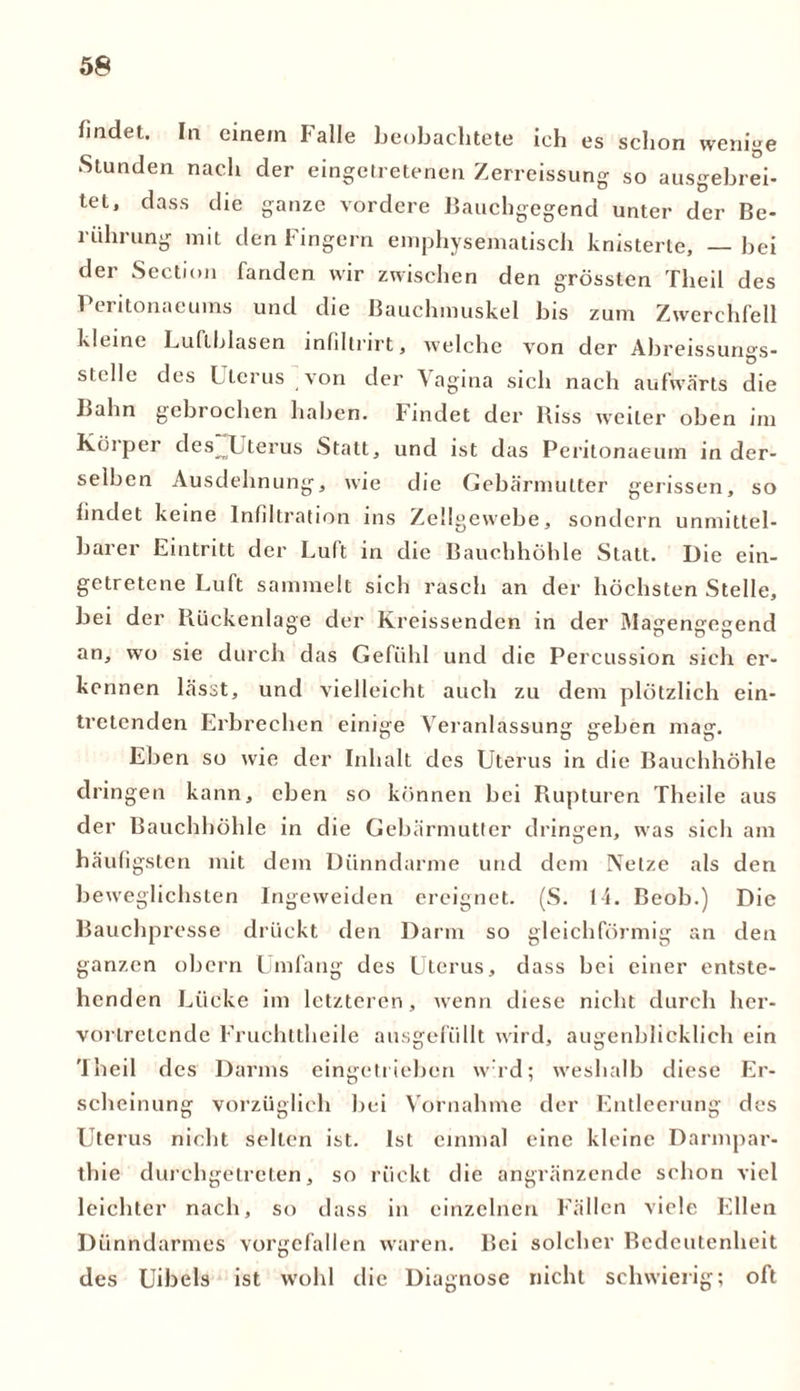 findet. In einem Falle beobachtete ich es schon wenige Stunden nach der eingetretenen Zerreissung so ausgebrei- tet, dass die ganze vordere Bauchgegend unter der Be- rührung mit den Fingern emphysematisch knisterte, — bei der Section fanden wir zwischen den grössten Theil des Peritonaeums und die Bauchmuskel bis zum Zwerchfell kleine Luftblasen mfiltrirt, welche von der Abreissungs- stellc des l lerus von der Vagina sich nach aufwärts die Bahn gcbiochen haben, findet der Biss weiter oben ini Küiper des Xterus Statt, und ist das Peritonaeum in der- selben Ausdehnung, wie die Gebärmutter gerissen, so findet keine Infiltration ins Zellgewebe, sondern unmittel- barer Eintritt der Luft in die Bauchhöhle Statt. Die ein- getretene Luft sammelt sich rasch an der höchsten Stelle, bei der Rückenlage der Kreissenden in der Magengegend an, wo sie durch das Gefühl und die Percussion sich er- kennen lässt, und vielleicht auch zu dem plötzlich ein- tretenden Erbrechen einige Veranlassung geben mag. Eben so wie der Inhalt des Uterus in die Bauchhöhle dringen kann, eben so können bei Rupturen Theile aus der Bauchhöhle in die Gebärmutter dringen, was sicli am häufigsten mit dem Dünndarme und dem Netze als den beweglichsten Ingeweiden ereignet. (S. 14. Beob.) Die Bauchpresse drückt den Darm so gleichförmig an den ganzen obern Umfang des Uterus, dass bei einer entste- henden Lücke im letzteren, wenn diese nicht durch her- vorlrelende Fruchttheile ausgefüllt wird, augenblicklich ein Theil des Darms eingetrieben wrd; weshalb diese Er- scheinung vorzüglich bei Vornahme der Entleerung des Uterus nicht selten ist. Ist einmal eine kleine Darmpar- thie durehgetreten, so rückt die angränzende schon viel leichter nach, so dass in einzelnen Fällen viele Ellen Dünndarmes vorgcfallen waren. Bei solcher Bedcutenheit des Uibels ist wohl die Diagnose nicht schwierig; oft