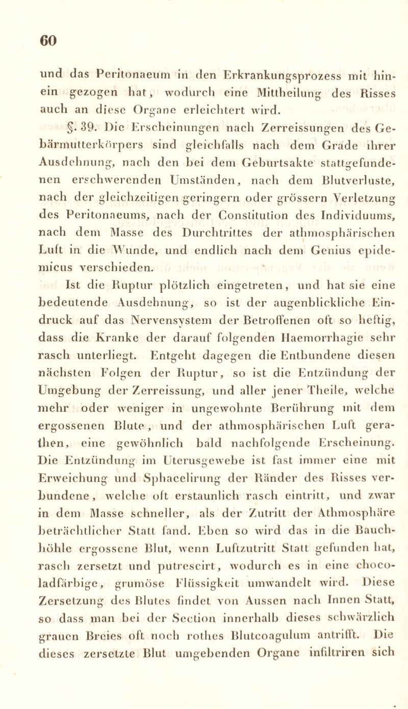 und das Peritonaeum in den Erkrankungsprozess mit hin- ein gezogen hat, wodurch eine Mittheilung des Risses auch an diese Organe erleichtert wird. O §.39. Die Erscheinungen nach Zerreissungen des Ge- bärmutterkörpers sind gleichfalls nach dem Grade ihrer Ausdehnung, nach den hei dem Geburtsakte stattgefunde- nen erschwerenden Umständen, nach dem Blutverluste, nach der gleichzeitigen geringem oder grossem Verletzung des Peritonaeums, nach der Constitution des Individuums, nach dem Masse des Durchtrittes der athmosphärischen Luft in die Wunde, und endlich nach dem Genius epide- micus verschieden. Ist die Ruptur plötzlich eingetreten, und hat sie eine bedeutende Ausdehnung, so ist der augenblickliche Ein- druck auf das Nervensystem der Betroffenen oft so heftig, dass die Kranke der darauf folgenden Haemorrhagie sehr rasch unterliegt. Entgeht dagegen die Entbundene diesen nächsten Folgen der Ruptur, so ist die Entzündung der Umgebung der Zerreissung, und aller jener Theile, welche mehr oder weniger in ungewohnte Berührung mit dem ergossenen Blute , und der athmosphärischen Luft gera- then, eine gewöhnlich bald nachfolgende Erscheinung. Die Entzündung im Uterusgewebe ist fast immer eine mit Erweichung und Sphacelirung der Ränder des Risses ver- bundene, welche oft erstaunlich rasch cintritt, und zwar in dem Masse schneller, als der Zutritt der Athmosphäre beträchtlicher Statt fand. Eben so wird das in die Bauch- höhle ergossene Blut, wenn Luftzutritt Statt gefunden hat, rasch zersetzt und putrcscirt, wodurch es in eine choco- ladfärbige, grumöse Flüssigkeit umwandelt wird. Diese Zersetzung des Blutes findet von Aussen nach Innen Statt, so dass man bei der Section innerhalb dieses schwärzlich grauen Breies oft noch rothes Blutcoagulum antriflt. Die dieses zersetzte Blut umgebenden Organe infiltriren sich