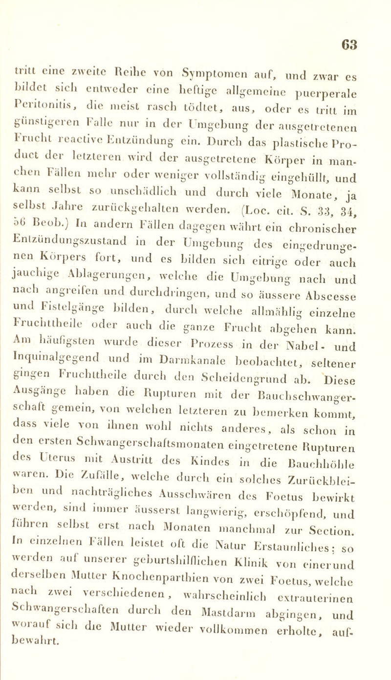 G3 tritt eine zweite Reihe von Symptomen auf, und zwar es bildet sich entweder eine heftige allgemeine puerperale Peritonitis, die meist rasch tödtet, aus, oder es tritt im günstigeren Falle nur in der Umgebung der ausgetretenen 1 nicht reactive Entzündung ein. Durch das plastische Pro- duct der letzteren wird der ausgetretene Körper in man- eben Fällen mehr oder weniger vollständig eingehüllt, und kann selbst so unschädlich und durch viele Monate, ja selbst Jahre zurückgehalten werden. (Loc. eil. S. 33, 34, ab Beob.) In andern Fällen dagegen währt ein chronischer Entzundungszustand in der Umgebung des eingedrunge- nen Körpers fort, und es bilden sich eitrige oder auch jauchige Ablagerungen, welche die Umgebung nach und nach angreifen und durchdringen, und so äussere Abscesse und Fistelgänge bilden, durch welche allmählig einzelne Fruclittheile oder auch die ganze Frucht abgehen kann. Am häufigsten wurde dieser Prozess in der Nabel- und Inqmnalgegend und im Darmkanale beobachtet, seltener gingen fruclittheile durch den Scheidengrund ab. Diese Ausgange haben die Rupturen mit der Rauchschwanger- schaft gemein, von welchen letzteren zu bemerken kommt, dass viele von ihnen wohl nichts anderes, als schon in den ersten Schwangerschaftsmonaten eingetretene Rupturen des Uterus mit Austritt des Kindes in die Bauchhöhle waren. Die Zufälle, welche durch ein solches Zurückblei- ben und nachträgliches Ausschwären des Foetus bewirkt werden, sind immer äusserst langwierig, erschöpfend, und fuhren selbst erst nach Monaten manchmal zur Scction. In einzelnen Fällen leistet oft die Natur Erstaunliches: so werden auf unserer geburtshilflichen Klinik von einerund derselben Mutter Knochenparthien von zwei Foetus, welche nach zwei verschiedenen, wahrscheinlich extrauterinen Schwangerschaften durch den Mastdarm abgingen, und woi auf sieh die Mutter wieder vollkommen erholte, auf- bewahrt.