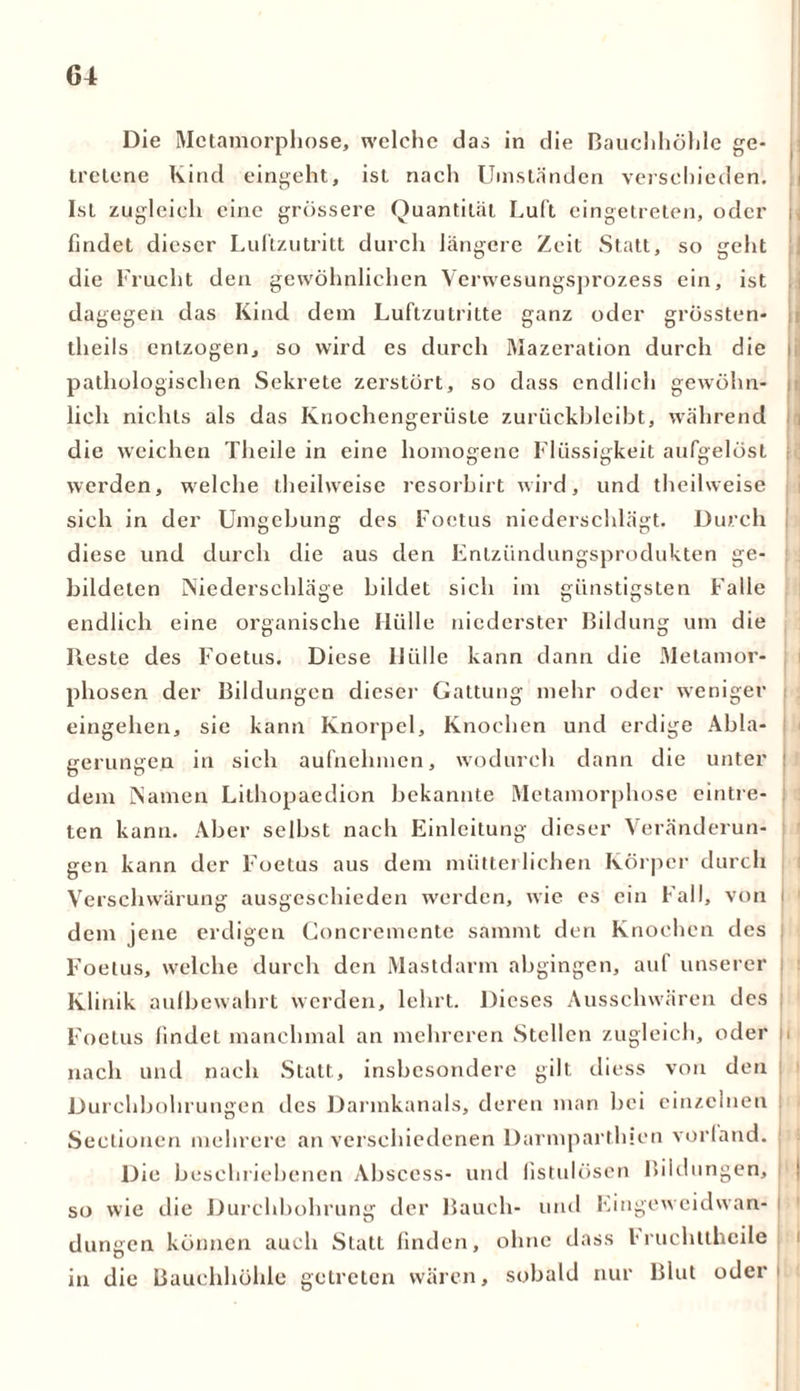 Die Metamorphose, welche das in die Bauchhöhle ge- tretene Kind eingeht, ist nach Umständen verschieden. Ist zugleich eine grössere Quantität Luft eingetreten, oder findet dieser Luftzutritt durch längere Zeit Statt, so geht die Frucht den gewöhnlichen Verwesungsprozess ein, ist dagegen das Kind dem Luftzutritte ganz oder grössten* tlieils entzogen, so wird es durch Mazeration durch die pathologischen Sekrete zerstört, so dass endlich gewöhn- lich nichts als das Knochengerüste zuriickbleibt, während die weichen Theile in eine homogene Flüssigkeit aufgelöst werden, welche theilweise resorbirt wird, und theilweise sich in der Umgebung des Foetus niederschlägt. Durch diese und durch die aus den Entzündungsprodukten ge- bildeten Niederschläge bildet sich im günstigsten Falle endlich eine organische Hülle niederster Bildung um die Reste des Foetus. Diese Hülle kann dann die Metamor- phosen der Bildungen dieser Gattung mehr oder weniger eingehen, sie kann Knorpel, Knochen und erdige Abla- gerungen in sich aufnehmen, wodurch dann die unter I dem Namen Lithopaedion bekannte Metamorphose eintre- ten kann. Aber selbst nach Einleitung dieser Veränderun- gen kann der Foetus aus dem mütterlichen Körper durch Verschwärung ausgeschieden werden, wie es ein Fall, von i dem jene erdigen Goncremente sammt den Knochen des Foetus, welche durch den Mastdarm abgingen, auf unserer Klinik aulbewahrt werden, lehrt. Dieses Ausschwären des Foetus findet manchmal an mehreren Stellen zugleich, oder |i nach und nach Statt, insbesondere gilt diess von den Durchbohrungen des Darmkanals, deren man bei einzelnen Sectionen mehrere an verschiedenen Darmpartinen vorfand. Die beschriebenen Abscess- und fistulösen Bildungen, so wie die Durchbohrung der Bauch- und Eingeweidvvan- dungen können auch Statt finden, ohne dass l*ruchttheile in die Bauchhöhle getreten wären, sobald nur Blut oder1 i