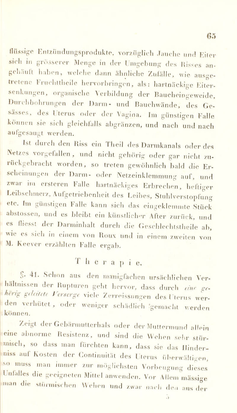 Entzüudungsproduktp, vorzüglich Jauche und Eiter sich in grösserer Menge in der Umgebung des Misses an- gehä'ull haben, welche dann ähnliche Zufälle, wie ausge- tretene lruchtthcile hervorbringen, als: hartnäckige Eiter- senkungen, organische Verbildung der Baucheingeweide, Durchbohrungen der Darm- und Bauchwände, des Gc- sässes, des 1 terus oder der Vagina. Im günstigen Falle können sie sich gleichfalls abgränzen, und nacli und nach aulgesaugt werden. Ist durch den Biss ein Theil des Darmkanals oder des Netzes vorgefallen , und nicht gehörig oder gar nicht zu- rückgebracht worden, so treten gewöhnlich bald die Er- scheinungen der Darm- oder Netzeinklemmung auf, und zwar im ersteren Falle hartnäckiges Erbrechen, heftiger Leibschmerz, Aufgetriebenheit des Leibes, Stuhlverstopfung etc. fm günstigen Falle kann sich das eingeklemmte Stück abstossen, und es bleibt ein künstlicher After zurück, und es fliesst der Danninhalt durch die Gesehlechlstheile ab, wie es sich in einem von Roux und in einem zweiten von M. Keever erzählten Falle ergab. T I, |> i e. 4L Schon aus den lmTnigfachen ursächlichen Ver- hältnissen der Rupturen geht hervor, dass durch eine gf. heng geleitete l'orscrge viele /erreissungen des Uterus wer- den verhütet , oder weniger schädlich gemacht werden können. Zeigt der Gcbärmutlerhals oder der Muttermund allein eine abnorme Resistenz, und sind die Wehen sehr stür- misch, so dass man fürchten kann, dass sie das Ilinder- niss auf Kosten der Continuität des Uterus überwältigen, '<> muss man immer zur möglichsten Vorbeugung dieses I »lalles die geeigneten Mittel anwenden. Vor AHem mässi-e man die stürmischen Wehen und zwar nach d ar nach den ans der