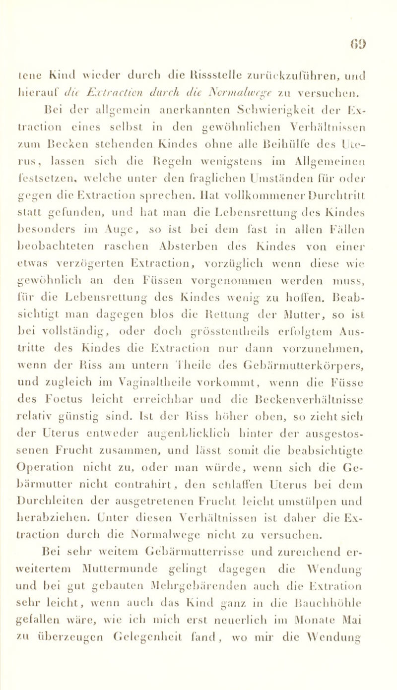 lene Kitul wieder durch die Bissstelle zurückzuführen, und hierauf die Extraction durch die Ncrmalivcge zu versuchen. Bei der allgemein anerkannten Schwierigkeit der Ex- traction eines selbst in den gewöhnlichen Verhältnissen zum Becken stehenden Kindes ohne alle Beihülfe des Lte- rus, lassen sieh die Begeht wenigstens im Allgemeinen i'eslsctzen. welche unter den fraglichen Umständen für oder gegen die Extraction sprechen. Ilat vollkommener Durchtritt statt gefunden, und hat man die Echensrcllung des Kindes besonders im Auge, so ist bei dem fast in allen Fällen beobachteten raschen Absterben des Kindes von einer etwas verzögerten Extraction, vorzüglich wenn diese wie gewöhnlich an den Füssen vorgenommen werden muss, für die Lebensrettung des Kindes wenig zu hoffen. Beab- sichtigt man dagegen blos die Bettung der Mutter, so ist bei vollständig, oder doch grösstenlheils erfolgtem Aus- tritte des Kindes die Extraction nur dann vorzunehmen, wenn der Biss am untern 1 heile des Gebärmutterkörpers, und zugleich im Vaginaltheile vorkommt, wenn die Fiisse des Foetus leicht erreichbar und die Beckenverhältnisse relativ günstig sind. Ist der Biss höher oben, so zieht sich der Uterus entweder augenblicklich hinter der ausgestos- senen Frucht zusammen, und lässt somit die beabsichtigte Operation nicht zu, oder man würde, wenn sich die Ge- bärmutter nicht contrahirt, den schlaffen Uterus bei dem Durchleiten der ausgetretenen Frucht leicht umstülpen und herabziehen. Unter diesen Verhältnissen ist daher die Ex- traction durch die Normalwege nicht zu versuchen. Bei sehr weitem Gehärmutterrisse und zureichend er- weitertem Muttermunde gelingt dagegen die Wendung und hei gut gebauten Mehrgebärenden auch die Extration sehr leicht, wenn auch das Kind ganz in die Bauchhöhle gefallen wäre, wie ich mich erst neuerlich im Monate Mai zu überzeugen Gelegenheit fand, wo mir clic Wendung