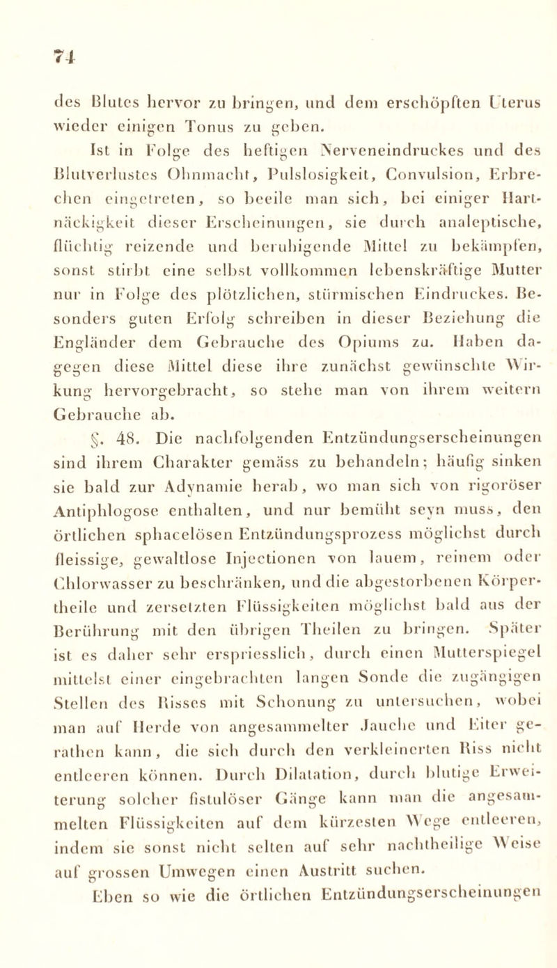 tlcs Blutes hervor 7.u bringen, und dem erschöpften Uterus wieder einigen Tonus zu geben. Ist in Folge des heftigen Nerveneindruckes und des Blutverlustes Ohnmacht, Pulslosigkeit, Convulsion, Erbre- chen eingetreten, so beeile man sich, bei einiger Hart- näckigkeit dieser Erscheinungen, sie durch analeptisehe, flüchtig reizende und beruhigende Mittel zu bekämpfen, sonst stirbt eine selbst vollkommen lebenskräftige Mutter nur in Folge des plötzlichen, stürmischen Eindruckes. Be- sonders guten Erfolg schreiben in dieser Beziehung die Engländer dem Gebrauche des Opiums zu. Haben da- gegen diese Mittel diese ihre zunächst gewünschte Wir- kung hervorgebracht, so stehe man von ihrem weitern Gebrauche ab. §. 48. Die nachfolgenden Entzündungserscheinungen sind ihrem Charakter gemäss zu behandeln; häufig sinken sie bald zur Adynamic herab, wo man sich von rigoroser Antiphlogose enthalten, und nur bemüht sevn muss, den örtlichen sphacelösen Entzündungsprozess möglichst durch fleissige, gewaltlose Injectionen von lauem, reinem oder Chlorwasser zu beschränken, und die abgestorbenen Körper- theile und zersetzten Flüssigkeiten möglichst bald aus der Berührung mit den übrigen Theilen zu bringen. Später ist es daher sehr erspriesslich, durch einen Mutterspiegel mittelst einer eingebrachten langen Sonde die zugängigen Stellen des Bisses mit Schonung zu untersuchen, wobei man auf Herde von angesammelter Jauche und Eiter ge- rathen kann, die sich durch den verkleinerten Biss nicht entleeren können. Durch Dilatation, durch blutige Erwei- terung solcher fistulöser Gänge kann man die angesani- meltcn Flüssigkeiten auf dem kürzesten W ege entleeren, indem sic sonst nicht selten auf sehr nachtheilige W eise auf grossen Umwegen einen Austritt suchen. Eben so wie die örtlichen Entzündungserscheinungen