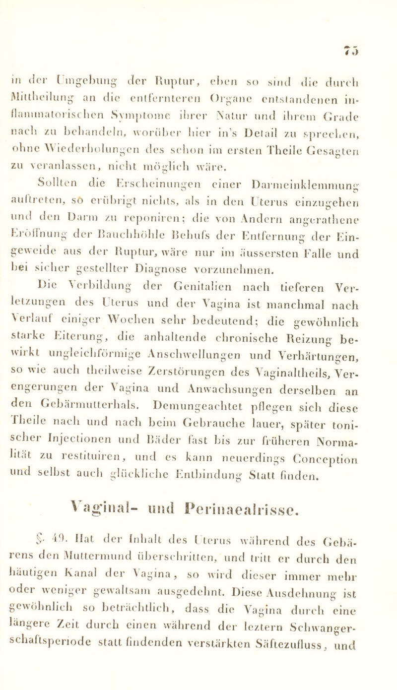 in der [ mgebung der Ruptur, eben so sind die durch Mittheilung an die entfernteren Organe entstandenen in- flammatorischen Symptome ihrer Natur und ihrem Grade nach zu behandeln, worüber hier in’s Detail zu sprechen, ohne AN iederholungen des schon im ersten Theile Gesagten zu -veranlassen, nicht möglich wäre. Sollten die Erscheinungen einer Darmeinklemmun aultreten, sö erübrigt nichts, als in den Uterus einzugehen mul den Darm zu reponiren; die von Andern angerathene Eröllnung der Bauchhöhle Behufs der Entfernung der Ein- geweide aus der Ruptur, wäre nur im äussersten Falle und hei sicher gestellter Diagnose vorzunehmen. Die Verbildung der Genitalien nach tieferen Ver- letzungen des Lterus und der A agma ist manchmal nach A erlauf einiger Wochen sehr bedeutend; die gewöhnlich starke Eiterung, die anhaltende chronische Reizung be- wirkt ungleichförmige Anschwellungen und Verhärtungen, so wie auch theihveise Zerstörungen des Vaginaltheils, Ver- engerungen der A agina und Anwachsungen derselben an den Gebärmutterhals. Demungeachtet pflegen sich diese i heile nach und nach beim Gebrauche lauer, später toni- scher Injectionen und Bäder fast bis zur früheren Norma- lität zu restituiren, und es kann neuerdings Conception und selbst auch glückliche Entbindung Statt finden. ^ aginal- und Perinaealrisse. §■ 40. Hat der Inhalt des I terus während des Geba- rens den Muttermund überschritten, und tritt er durch den häutigen Kanal der Vagina, so wird dieser immer mehr oder weniger gewaltsam ausgedehnt. Diese Ausdehnung ist gewöhnlich so beträchtlich, dass die Vagina durch eine längere Zeit durch einen während der leztern Schwanger- schafisperiode statt findenden verstärkten Säftezufluss, und