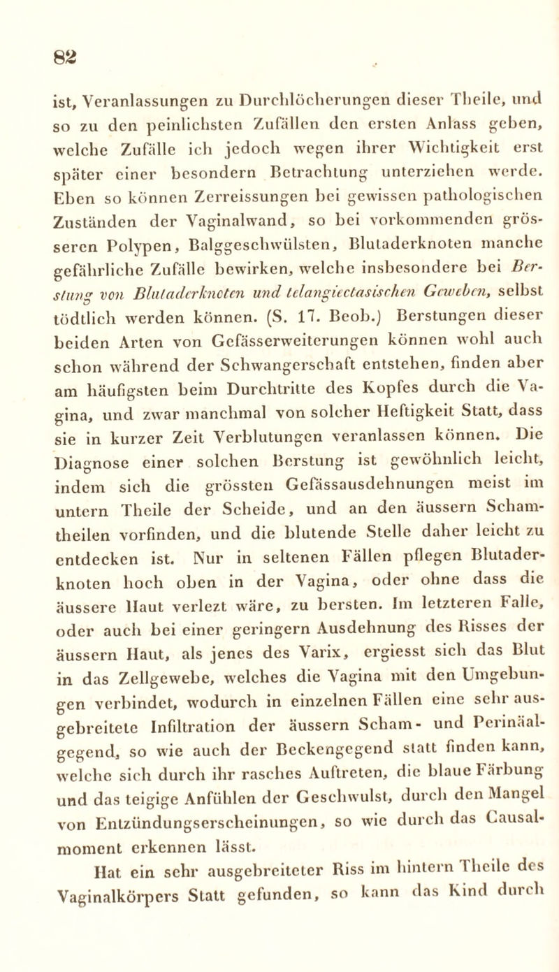 ist, Veranlassungen zu Durchlöcherungen dieser Theile, und so zu den peinlichsten Zufällen den ersten Anlass gehen, welche Zufälle ich jedoch wegen ihrer Wichtigkeit erst später einer besondern Betrachtung unterziehen werde. Eben so können Zerreissungen bei gewissen pathologischen Zuständen der Vaginalwand, so bei vorkommenden grös- seren Polypen, Balggeschwülsten, Blutaderknoten manche gefährliche Zufälle bewirken, welche insbesondere bei Ber- slung von Blutaderknoten und lelangiectasischen Geweben, selbst tödtlich werden können. (S. 17. Beob.) Berstungen dieser beiden Arten von Gefässerweiterungen können wohl auch schon während der Schwangerschaft entstehen, finden aber am häufigsten beim Durchtritte des Kopfes durch die Va- gina, und zwar manchmal von solcher Heftigkeit Statt, dass sie in kurzer Zeit Verblutungen veranlassen können. Die Diagnose einer solchen Berstung ist gewöhnlich leicht, indem sich die grössten Gefässausdehnungen meist im untern Theile der Scheide, und an den äussern Scham- theilen vorfinden, und die blutende Stelle daher leicht zu entdecken ist. Nur in seltenen Fällen pflegen Blutader- knoten hoch oben in der Vagina, oder ohne dass die äussere Haut verlezt wäre, zu bersten. Im letzteren Falle, oder auch bei einer geringem Ausdehnung des Bisses der äussern Haut, als jenes des Varix, ergiesst sich das Blut in das Zellgewebe, welches die Vagina mit den Umgebun- gen verbindet, wodurch in einzelnen Fällen eine sehr aus- gebreitete Infiltration der äussern Scham- und Perinäal- gegend, so wie auch der Beckengegend statt finden kann, welche sich durch ihr rasches Auftreten, die blaue Färbung und das teigige Anfühlen der Geschwulst, durch den Mangel von Entzündungserscheinungen, so wie durch das Causal* moment erkennen lässt. Hat ein sehr ausgebreiteter Biss im hintern l heile des Vaginalkörpers Statt gefunden, so kann das Kind durch