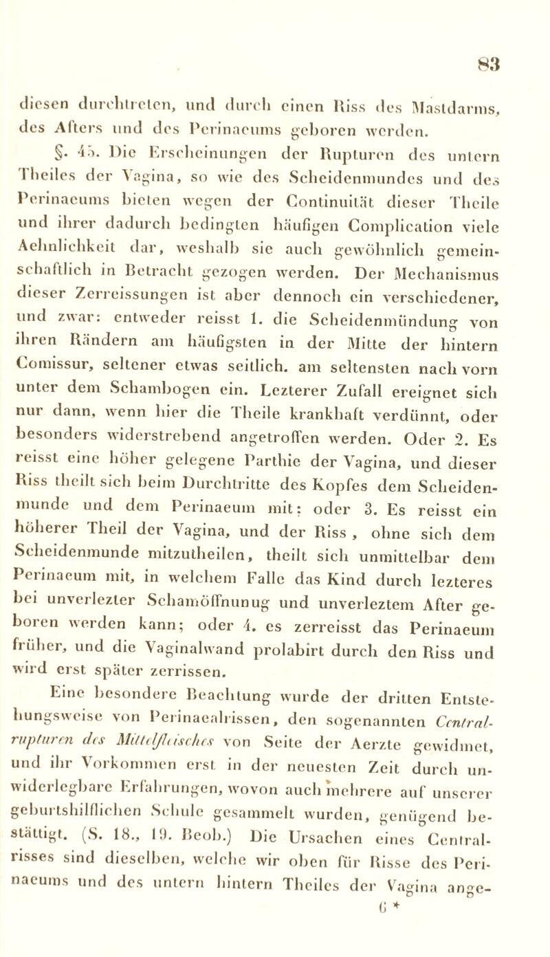 diesen durclitrelcn, und durch einen Hiss des Mastdarms, des Afters und des Pcrinaeums geboren werden. §• 45. Die Erscheinungen der Rupturen des untern Theiles der Vagina, so wie des Scheidenniundcs und des Pcrinaeums bieten wegen der Continuilät dieser Theile und ihrer dadurch bedingten häufigen Complication viele Aehnhchkeit dar, weshalb sie auch gewöhnlich gemein- schaftlich in Betracht gezogen werden. Der Mechanismus dieser Zerreissungen ist aber dennoch ein verschiedener, und zwar: entweder reisst 1. die Scheidenmündung von ihren Rändern am häufigsten in der Mitte der hintern Lomissur, seltener etwas seitlich, am seltensten nach vorn unter dem Schambogen ein. Lezterer Zufall ereignet sich nur dann, wenn liier die Theile krankhaft verdünnt, oder besonders widerstrebend angetroffen werden. Oder 2. Es reisst eine höher gelegene Parthie der Vagina, und dieser Riss (heilt sich beim Durchtritte des Kopfes dem Scheiden- munde und dem Perinaeum mit: oder 3. Es reisst ein höherer Theil der Vagina, und der Riss , ohne sich dem Scheidenmunde mitzutheilen, theilt sich unmittelbar dem Perinaeum mit, in welchem Falle das Kind durch lezteres bei unverlezler Schamöffnunug und unverleztem After ge- boren werden kann; oder 4. es zerreisst das Perinaeum früher, und die Vaginalwand prolabirt durch den Riss und wird erst später zerrissen. Line besondere Beachtung wurde der dritten Entsle- hungsweise von Perinaealrissen, den sogenannten Central- rupturen des Mittcl/l,ischcs von Seite der Aerzte gewidmet, und ihr Vorkommen erst in der neuesten Zeit durch un- widerlegbare Erfahrungen, wovon auch mehrere auf unserer geburtshilflichen Schule gesammelt wurden, genügend be- stätigt. (S. 18., 1!). Beob.) Die Ursachen eines Central- risses sind dieselben, welche wir oben für Risse des Peri- naeums und des untern hintern Theiles der Vagina ange- G *