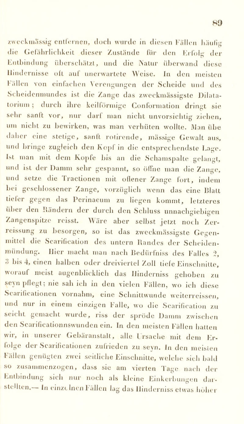 zweckmässig entfernen, doch wurde in diesen Füllen häufig die Gefährlichkeit dieser Zustände für den Erfolg der Entbindung überschätzt, und die Natur überwand diese Hindernisse oft auf unerwartete Weise. In den meisten fällen von einfachen Verengungen der Scheide und des Scheidenmundes ist die Zange das zweckmässigste Dilata- torium ; durch ihre keilförmige Conformation dringt sie sehr sanft vor, nur darf man nicht unvorsichtig ziehen, um nicht zu bewirken, was man verböten w-ollle. Man übe daher eine stetige, sanft rohrende, massige Gewalt aus, und bringe zugleich den Kopf in die entsprechendste Eage. Ist man mit dem Kopfe bis an die Schamspalte gelangt, und ist der Damm sehr gespannt, so öffne man die Zange, und setze die Tractionen mit offener Zange fort, indem bei geschlossener Zange, vorzüglich wenn das eine Blatt tiefer gegen das Perinaeum zu liegen kommt, letzteres über den Rändern der durch den Schluss unnachgiebigen Zangenspitze rcisst. Wäre aber selbst jetzt noch Zer- reissung zu besorgen, so ist das zweckmässigste Gegen- mittel die Scarificalion des untern Randes der Scheiden- mündung. Hier macht man nach Bediirfniss des Falles 2, ■'> bis 4, einen halben oder dreiviertel Zoll liefe Einschnitte, worauf meist augenblicklich das Ilinderniss gehoben zu seyn pflegt; nie sah ich in den vielen Fällen, wo ich diese Scarificationen vornahm, eine Schnittwunde weiterreissen, und nur in einem einzigen Falle, wo die Scarificalion zu seicht gemacht wurde, riss der spröde Damm zwischen den Scarificationnswunden ein. In den meisten Fällen hatten wn, in unseiei Gebäranslalt, alle Lrsache mit. dem Er- folge der Scarificationen zufrieden zu seyn. In den meisten Fällen genügten zwei seitliche Einschnitte, welche sich bald so zusammenzogen, dass sie am vierten Tage nach der Entbindung sieb nur noch als kleine Einkerbungen dar- stellten.— In einzelnen Fällen lag das Ilinderniss etwas höher