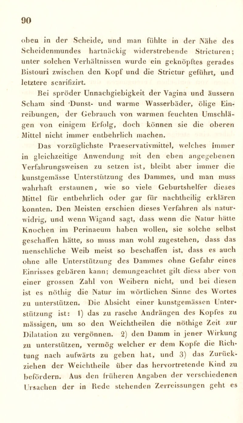 oben in der Scheide, und man fühlte in der Nähe des Scheidenmundes hartnäckig widerstrebende Stricturen; unter solchen Verhältnissen wurde ein geknöpftes gerades Bistouri zwischen den Kopf und die Strictur geführt, und letztere scarifizirt. Bei spröder Unnaehgiebigkeit der Vagina und äussern Scham sind Dunst- und warme Wasserbäder, ölige Ein- reibungen, der Gebrauch von warmen feuchten Umschlä- gen von einigem Erfolg, doch können sie die oberen Mittel nicht immer entbehrlich machen. Das vorzüglichste Praeservativmittel, welches immer in gleichzeitige Anwendung mit den eben angegebenen Verfahrungsweisen zu setzen ist, bleibt aber immer die kunstgemässe Unterstützung des Dammes, und man muss wahrhaft erstaunen, wie so viele Geburtshelfer dieses Mittel für entbehrlich oder gar für nachtheilig erklären konnten. Den Meisten erschien dieses Verfahren als natur- widrig, und wenn Wigand sagt, dass wenn die Natur hätte Knochen im Perinaeum haben wollen, sie solche selbst geschaffen hätte, so muss man wrohl zugestehen, dass das menschliche Weib meist so beschaffen ist, dass es auch ohne alle Unterstützung des Dammes ohne Gefahr eines Einrisses gebären kann; demungeachtet gilt diess aber von einer grossen Zahl von Weibern nicht, und bei diesen ist cs nöthig die Natur im wörtlichen Sinne des Wortes zu unterstützen. Die Absicht einer kunstgemässen Unter- stützung ist: 1) das zu rasche Andrängen des Kopfes zu mässigen, um so den Weichtheilen die nöthige Zeit zur Dilatation zu vergönnen. 2) den Damm in jener Wirkung zu unterstützen, vermög welcher er dem Kopie die Rich- tung nach aufwärts zu geben hat, und 3) das Zurück- ziehen der Weichtheile über das hervortretende Kind zu befördern. Aus den früheren Angaben der verschiedenen Ursachen der in Rede stehenden Zerreissungen geht es