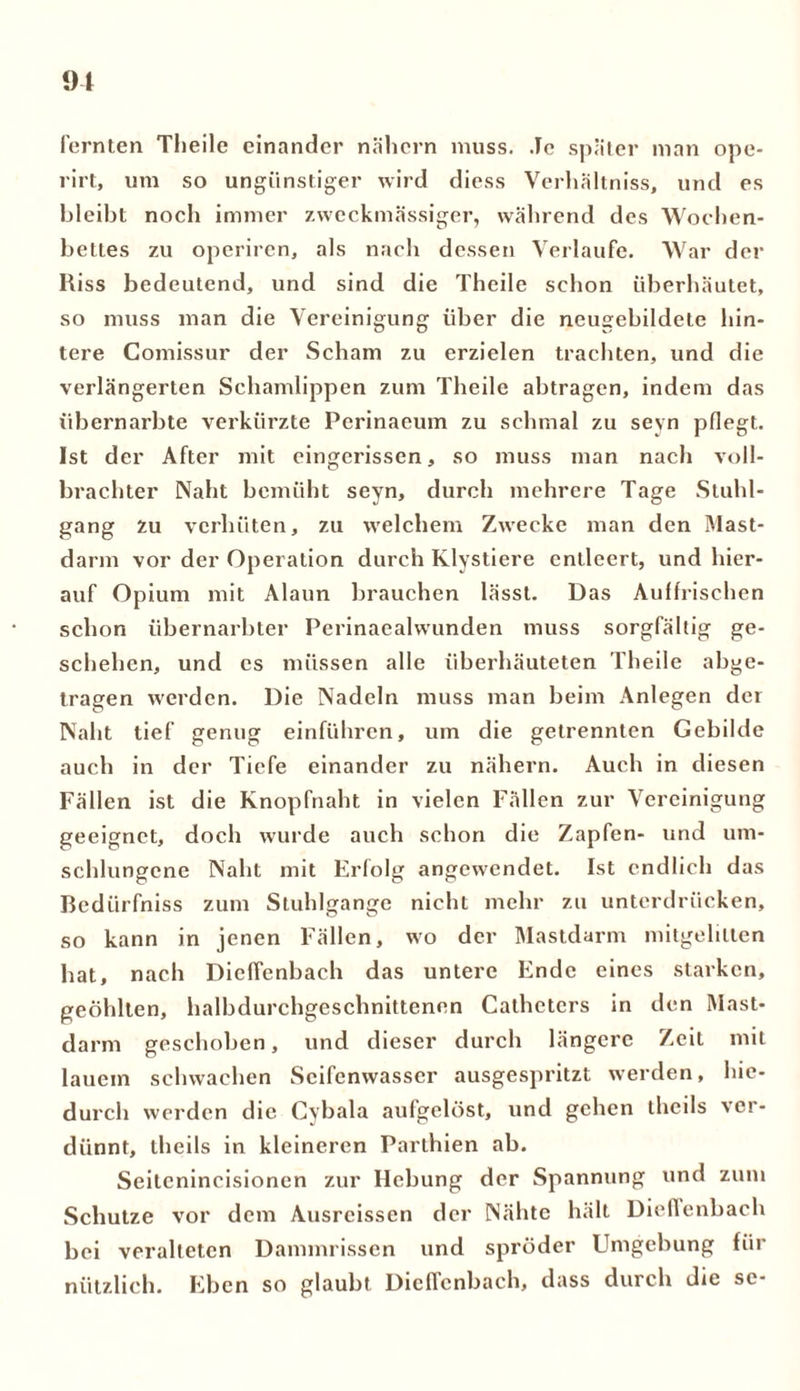 fernten Tlieile einander nähern muss. Je später man ope- rirt, um so ungünstiger wird diess Verhältniss, und es bleibt noch immer zweckmässiger, während des Wochen- bettes zu operiren, als nach dessen Verlaufe. War der Hiss bedeutend, und sind die Theile schon überhäutet, so muss man die Vereinigung über die neugebildete hin- tere Comissur der Scham zu erzielen trachten, und die verlängerten Schamlippen zum Theile abtragen, indem das übernarbte verkürzte Pcrinaeum zu schmal zu seyn pflegt. Ist der After mit eingcrissen, so muss man nach voll- brachter Naht bemüht seyn, durch mehrere Tage Stuhl- gang zu verhüten, zu welchem Zwecke man den Mast- darm vor der Operation durch Klystiere entleert, und hier- auf Opium mit Alaun brauchen lässt. Das Aulfrischen schon übernarbter Perinaealwunden muss sorgfältig ge- schehen, und es müssen alle überhäuteten Theile abge- tragen werden. Die Nadeln muss man beim Anlegen der Naht tief genug einführen, um die getrennten Gebilde auch in der Tiefe einander zu nähern. Auch in diesen Fällen ist die Knopfnaht in vielen Fällen zur Vereinigung geeignet, doch wurde auch schon die Zapfen- und um- schlungene Naht mit Erfolg angewendet. Ist endlich das Bedürfnis zum Stuhlgange nicht mehr zu unterdrücken, so kann in jenen Fällen, wo der Mastdarm mitgelilten hat, nach Dieffenbach das untere Ende eines starken, geöhlten, halbdurchgeschnittenen Cathcters in den Mast- darm geschoben, und dieser durch längere Zeit mit lauein schwachen Seifenwasser ausgespritzt werden, hie- durch werden die Cybala aufgelöst, und gehen thcils ver- dünnt, theils in kleineren Parthien ab. Seitcnincisionen zur Hebung der Spannung und zum Schutze vor dem Ausreissen der Nähte hält Dieffenbach bei veralteten Dammrissen und spröder Umgebung für nützlich. Eben so glaubt Dieffenbach, dass durch die se-