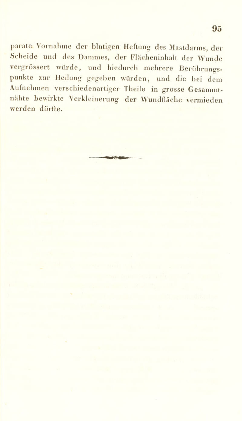 parate Vornahme der blutigen Heftung des Mastdarms, der Scheide und des Dammes, der Flächeninhalt der Wunde vergrössert würde, und hiedurch mehrere Berührungs- punkte zur Heilung gegeben würden, und die bei dem Aufnehmen verschiedenartiger Theile in grosse Gesammt- nähte bewirkte 'S erkleinerung der Wundfläche vermieden werden dürfte.