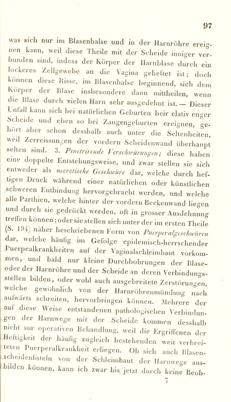 u-as sich nur im Blasenhalse und in der Harnröhre ereig- nen kann, weil diese Thcilc mit der Scheide inniger ver- Bünden sind, indess der Körper der Harnblase durch ein luckeres Zellgewebe an die Vagina geheftet ist; doch können diese Bisse, im Blasenhalse beginnend, sich dem Körper der Blase insbesondere dann mittheilen, wenn die Blase durch vielen Harn sehr ausgedehnt ist. — Dieser Iniall kann sich bei natürlichen Geburten beir elativ cn-cr Scheide und eben so bei Zangengeburten ereignen. ge- hört aber schon desshalb auch unter die Seltenheiten, weil Zcrreissungen der vordem Scheidenwand überhaupt seilen sind. 3. Penctrircndc Verschwärungen; diese haben eine doppelte Entstehungsweise, und zwar stellen sie sich entweder als nccrotische Geschwüre dar, welche durch lief- tigen Druck wahrend einer natürlichen oder künstlichen schweren Entbindung hervorgebracht werden, und welche alle Parthien, welche hinter der vordem Beckenwand liegen und durch sie gedrückt werden, oft in grosser Ausdehnung treffen können; oder sie stellen sich unter der im ersten Theile (S. 194) naher beschriebenen Form von Puerpcralgcschwüren dar, welche häufig im Gefolge epidemisch-herrschender Puerpealkrankheiten auf der Vaginalschleimhaut Vorkom- men, und bald nur kleine Durchbohrungen der Blase- oder der Harnröhre und der Scheide an deren Verbindungs- stellen bilden, oder wohl auch ausgebreitete Zerstörungen, welche gewöhnlich von der Ilarnröhrenmündung nach aufwärts schreiten, hervorbringen können. Mehrere der auf diese eise entstandenen pathologischen Verbindun- gen der Harnwege mit der Scheide kommen desshalb mebt sur operativen Behandlung, weil die Ergriffenen der Heftigkeit der häufig zugleich bestehenden weit verbrei- teten Puerperalkrankheit erliegen. Ob sich auch Blasen- schcidcnfisteln von der Schleimhaut der IJarnwege aus- bilden können, kann ich zwar bis jetzt durch keine Beob- i