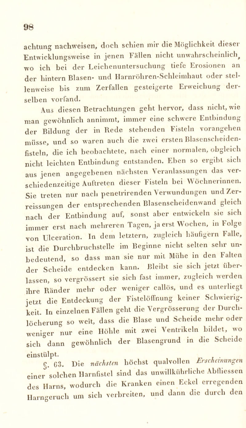 achtung nachweisen, doch schien mir che Möglichkeit dieser Entwicklungsweise in jenen Fällen nicht unwahrscheinlich, wo ich bei der Leichenuntersuchung tiefe Erosionen an der hintern Blasen- und Harnröhren-Schleimhaut oder stel- lenweise bis zum Zerfallen gesteigerte Erweichung der- selben vorfand. Aus diesen Betrachtungen geht hervor, dass nicht, wie man gewöhnlich annimmt, immer eine schwere Entbindung der Bildung der in Bede stehenden Fisteln vorangehen müsse, und so waren auch die zwei ersten Blasenscheiden- fisteln, die ich beobachtete, nach einer normalen, obgleich nicht leichten Entbindung entstanden. Ehen so ergibt sich aus jenen angegebenen nächsten Veranlassungen das ver- schiedenzeilige Auftreten dieser Fisteln hei Wöchnerinnen. Sie treten nur nach penetrirenden Verwundungen und Zer- reissungen der entsprechenden Blasenscheidenwand gleich nach der Entbindung auf, sonst aber entwickeln sie sich immer erst nach mehreren Tagen, ja erst Wochen, in Folge von Ulceration. In dem letztem, zugleich häufigem Falle, ist die Durchbruchstelle im Beginne nicht selten sehr un- bedeutend, so dass man sie nur mit Mühe in den Falten der Scheide entdecken kann. Bleibt sie sich jetzt Über- lassen, so vergrössert sie sich fast immer, zugleich werden ihre Ränder mehr oder weniger callös, und es unterliegt jetzt die Entdeckung der Fistclöffnung keiner Schwierig- keit. In einzelnen Fällen geht die Vergrösserung der Durch- löcherung so weit, dass die Blase und Scheide mehr oder weniger nur eine Höhle mit zwei Ventrikeln bildet, wo sich°dann gewöhnlich der Blasengrund in die Scheide einstülpt. . §. G3. Die nächsten höchst qualvollen Lrsiheamngen einer solchen Harnfistel sind das unwillkürliche Abfhessen des Harns, wodurch die Kranken einen Eckel erregenden Harn-eruch um sich verbreiten, und dann die durch den