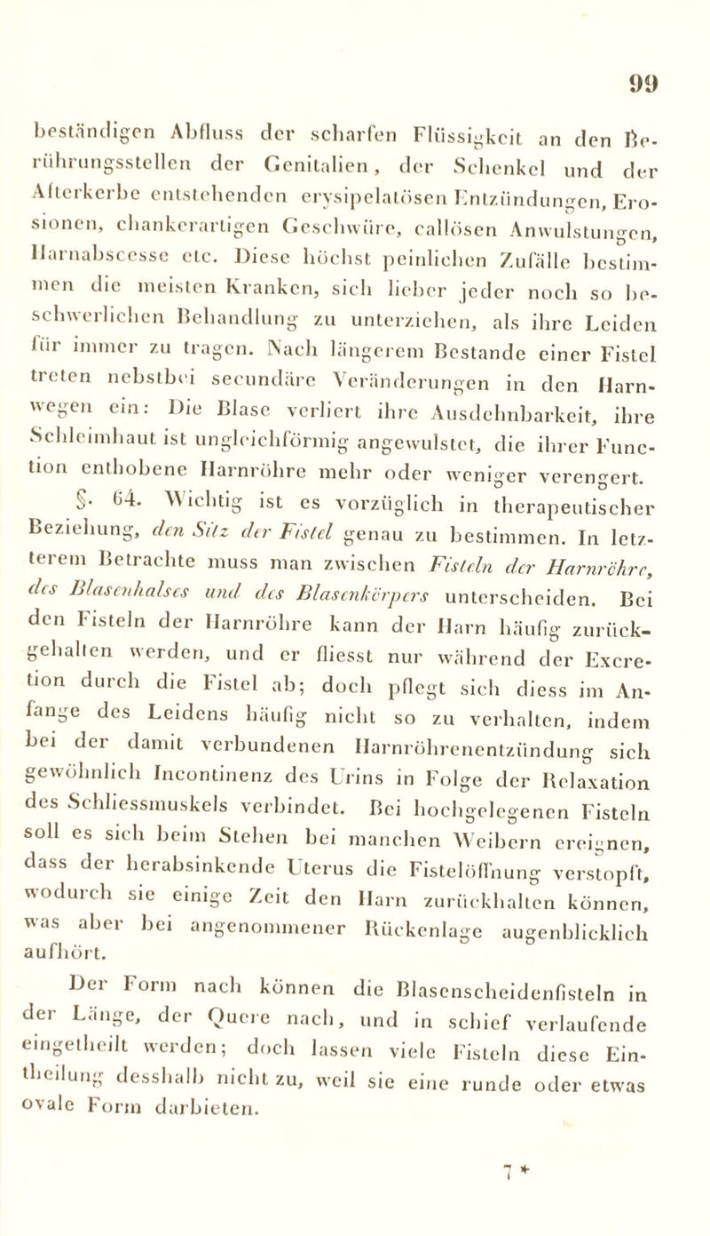 beständigen Abfluss der scharfen Flüssigkeit an den Re- riihrungsstellen der Genitalien, der Schenkel und der Alterkerbe entstehenden erysipelatösen Entzündungen, Ero- sionen, chankerarligen Geschwüre, callösen Anwulstungcn, Uarnabscesse etc. Diese höchst peinlichen Zufälle bestim- men die meisten Kranken, sich lieber jeder noch so be- schwerlichen Behandlung zu unterziehen, als ihre Leiden bii immer zu tragen. Nach längerem Bestände einer Fistel treten nebstbei secundäre Veränderungen in den Harn- wegen ein: Die Blase verliert ihre Ausdehnbarkeit, ihre Schleimhaut ist ungleichförmig angewulstet, die ihrer Func- tion enthobene Harnröhre mehr oder weniger verengert. ,>• (i-i. ^ iclitig ist cs vorzüglich in therapeutischer Beziehung, den Sitz der Fistel genau zu bestimmen. In letz- terem Betrachte muss man zwischen Fisteln elcr Harnröhre, des Blasenhalses und des Blasenkörpcrs unterscheiden. Bei den Fisteln der Harnröhre kann der Harn häufig zurück- gehalten werden, und er fliesst nur während der Excre- tion durch die Fistel ab; doch pflegt sieh dicss im An- fänge des Leidens häufig nicht so zu verhalten, indem bei der damit verbundenen Harnröhrenentzündung sich gewöhnlich Incontinenz des Urins in Folge der Relaxation des Schliessmuskels verbindet. Bei hochgelegenen Fisteln soll es sich beim Stehen bei manchen Weibern ereignen, dass der herabsinkende Uterus die Fistelöffnung verstopft, wodurch sie einige Zeit den Harn zurückhalten können, was aber bei angenommener Rückenlage augenblicklich aufhört. Dei Form nach können die Blasenscheidenfisteln in der Länge, der Quere nach, und in schief verlaufende eingelheilt werden; doch lassen viele Fisteln diese Ein- theilung desshalb nicht zu, weil sie eine runde oder etwas ovale Form darbieten.