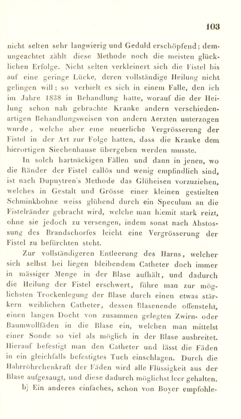 nicht seilen sehr langwierig und Geduld erschöpfend; dem- ungeachtet zählt diese Methode noch die meisten glück- liehen Erfolge. INicht seiten verkleinert sich die Fistel bis auf eine geringe Lücke, deren vollständige Heilung nicht gelingen will ; so verhielt es sich in einem Falle, den ich im Jahre 1838 in Behandlung hatte, worauf die der Hei- lung schon nah gebrachte Kranke andern verschieden- artigen Behandlungsweisen von andern Aerzten unterzogen wurde, welche aber eine neuerliche Yergrösserung der Fistel in der Art zur Folge hatten, dass die Kranke dem hierortigen Siechenhause übergeben werden musste. Tn solch hartnäckigen Fällen und dann in jenen, wo die Ränder der Fistel callös und wenig empfindlich sind, ist nach Dupuytren s Methode das Glüheisen vorzuziehen, welches in Gestalt und Grösse einer kleinen gestielten Schminkbohne weiss glühend durch ein Speculum an die Fistelränder gebracht wird, welche man hiemit stark reizt, ohne sie jedoch zu versengen, indem sonst nach Abstos- sung des Brandschorfes leicht eine Yergrösserung der Fistel zu befürchten steht. Zur vollständigeren Entleerung des Harns, welcher sich selbst bei liegen bleibendem Catheter doch immer in mässiger Menge in der Blase aufhält, und dadurch die Heilung der Fistel erschwert, führe man zur möo-- lichslen Trockenlegung der Blase durch einen etwas stär- kern weiblichen Catheter, dessen Blasenende ofTensteht, einen langen Docht von zusammen gelegten Zwirn- oder Baumwollfäden in die Blase ein, welchen man mittelst einer Sonde so viel als möglich in der Blase ausbreitet. Hierauf befestigt man den Catheter und lässt die Fäden in ein gleichfalls befestigtes Tuch einsehlagcn. Durch die Hahrröhrchenkraft der fäden wird alle Flüssigkeit aus der Blase aufgesaugt, und diese dadurch möglichst leer gehalten. b) Ein anderes einfaches, schon von Boycr empföhle-