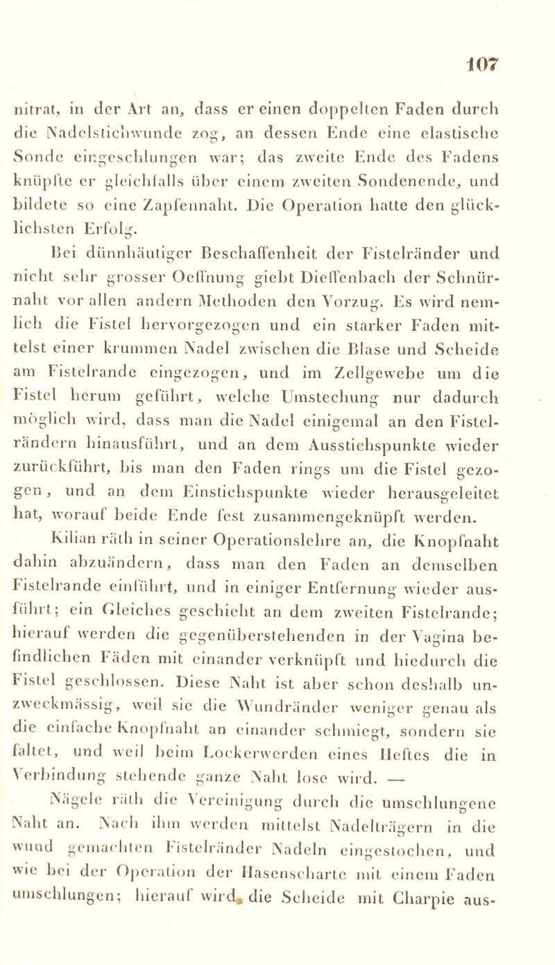 nitrat, in der Art an, dass er einen doppelten Faden durch die iNadclstichwunde zog, an dessen Ende eine elastische Sonde cingeschhingcn war; das zweite Ende des Fadens knüpfte er gleichfalls über einem zweiten Sondenende, und bildete so eine Zapfennaht. Die Operation hatte den glück- lichsten Erfolg. l)ci dünnhäutiger Beschaffenheit der Fistelränder und nicht sehr grosser Oeffnung giebt Dieflenbach der Schnür- nalit vor allen andern Methoden den Vorzug. Es wird nein- lieh die Fistel hervorgezogen und ein starker Faden mit- telst einer krummen Nadel zwischen die Blase und Scheide am Fistelrande eingezogen, und im Zellgewebe um die Fistel herum geführt, welche Umstechung nur dadurch möglich wird, dass man die Nadel einigemal an den Fistel- rändern hinausführt, und an dem Ausstichspunkte wieder zurückführt, bis man den Faden rings um die Fistel gezo- gen, und an dem Einstichspunkte wieder herausgeleitet hat, worauf beide Ende fest zusammengeknüpft werden. Kilian ralh in seiner Operationslehre an, die Knopfnaht dahin abzuändern, dass man den Faden an demselben Fistelrande einlührt, und in einiger Entfernung wieder aus- fiihrt; ein Gleiches geschieht an dem zweiten Fistelrande; hierauf werden die gegenüberstehenden in der Vagina be- findlichen l äden mit einander verknüpft und hiedurch die Fistel geschlossen. Diese Naht ist aber schon deshalb un- zweckmässig, weil sie die Wundränder weniger jrenau als die einfache Knopfnaht an einander schmiegt, sondern sie faltet, und weil heim Lockerwerden eines Heftes die in Verbindung stehende ganze Naht lose wird. — Nägele räth die f crcinigung durch die umschlungene Naht an. Nach ihm werden mittelst Nadelträeern in die wund gemachten !■ istelränder Nadeln eingestochen, und wie bei der Operation der Hasenscharte mit einem Faden umschlungen; hierauf wird* die Scheide mit Charpie aus-