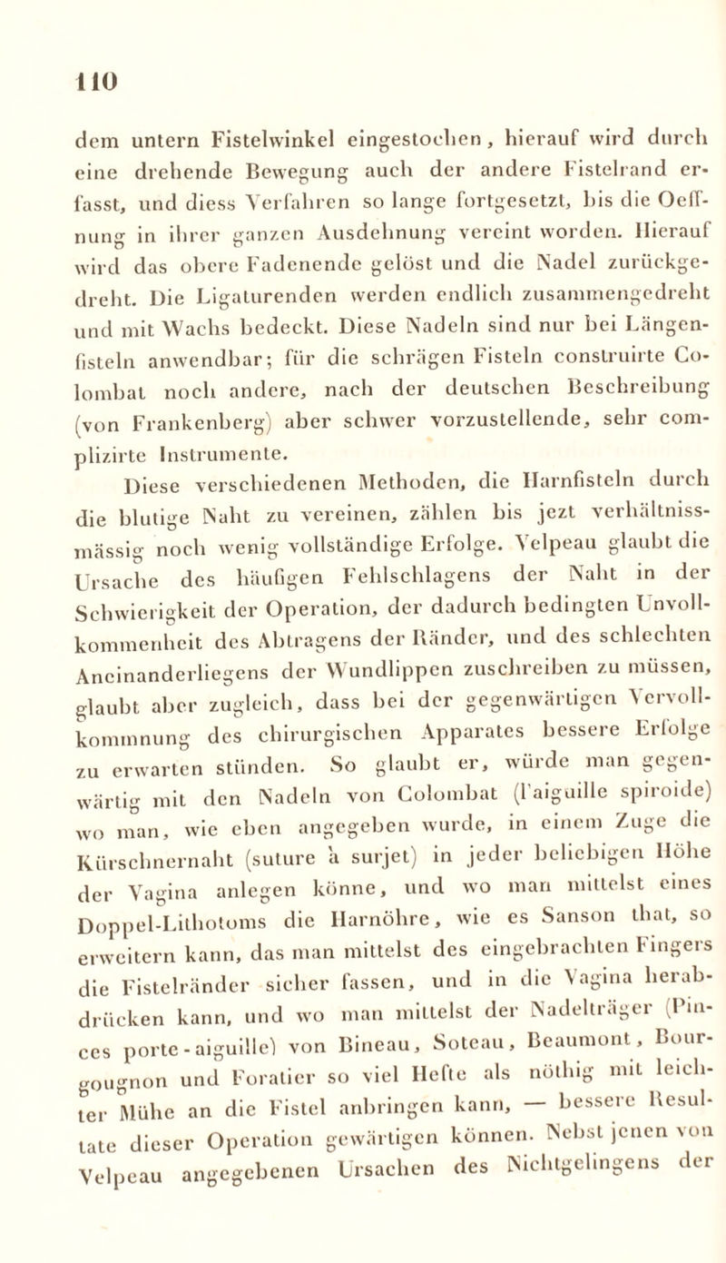 dem untern Fistelwinkel eingestoclien, hierauf wird durch eine drehende Bewegung auch der andere Fistelrand er- lasst, und diess Verfahren so lange fortgesetzt, bis die Oeff- nung in ihrer ganzen Ausdehnung vereint worden. Hierauf wird das obere Fadenende gelost und die Nadel zurückge- dreht. Die Ligaturenden werden endlich zusammengedreht und mit Wachs bedeckt. Diese Nadeln sind nur bei Längen- fisteln anwendbar; für die schrägen Fisteln conslruirte Co- lombat noch andere, nach der deutschen Beschreibung (von Frankenberg) aber schwer vorzustellende, sehr com- plizirte Instrumente. Diese verschiedenen Methoden, die Harnfisteln durch die blutige Naht zu vereinen, zählen bis jezt verhältniss- mässig noch wenig vollständige Erfolge. Velpeau glaubt die Ursache des häufigen Fehlschlagens der Naht in der Schwierigkeit der Operation, der dadurch bedingten Unvoll- kommenheit des Abtragens der Ränder, und des schlechten Ancinanderliegens der Wundlippen zuschreiben zu müssen, glaubt aber zugleich, dass bei der gegenwärtigen Vervoll- kommnung des chirurgischen Apparates bessere Erfolge zu erwarten stünden. So glaubt er, würde man gegen- wärtig mit den Nadeln von Colombat (l’aiguille spiroide) wo man, wie eben angegeben wurde, in einem Zuge che Kürschnernaht (suture a surjet) in jeder beliebigen Höhe der Vagina anlegen könne, und wo man mittelst eines Doppel-Lithotoms die Ilarnöhre, wie es Sanson that, so erweitern kann, das man mittelst des eingebrachten Fingers die Fistelränder sicher fassen, und in die Vagina herab- drücken kann, und wo man mittelst der Nadeltragcr Jui- ces porte - aiguillel von Bineau, Soteau, Beaumont, Bour- gougnon und Foratier so viel Hefte als nöthig mit leich- ter Mühe an die Fistel anhringen kann, — bessere Resul- tate dieser Operation gewärtigen können. Nebst jenen von Velpeau angegebenen Ursachen des Nichtgelingens der