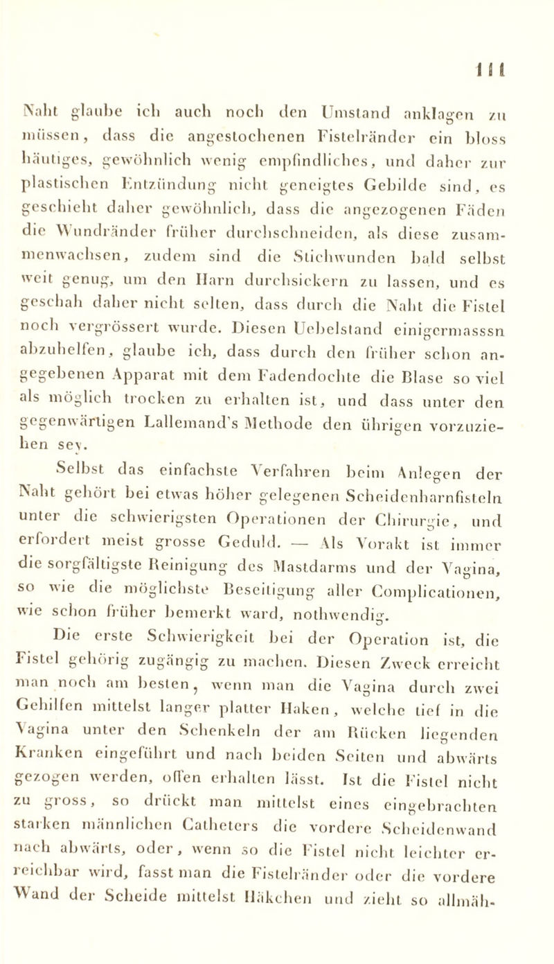 Naht glaube ich auch noch den Umstand anklagen zu müssen, dass die angestochenen Fistelränder ein bloss häutiges, gewöhnlich wenig empfindliches, und daher zur plastischen Entzündung nicht geneigtes Gebilde sind, es geschieht daher gewöhnlich, dass die angezogenen Fäden die Wundränder früher durehschneiden, als diese zusam- menwachsen, zudem sind die Stichwunden bald seihst weit genug, um den Harn durchsickern zu lassen, und es geschah daher nicht selten, dass durch die Naht die Fistel noch -vergrössert wurde. Diesen Uebelstand einigcrmasssn abzuhelfen, glaube ich, dass durch den früher schon an- gegebenen Apparat mit dem fadendochte che Blase so viel als möglich trocken zu erhalten ist, und dass unter den gegenwärtigen Lallemand s Methode den übrigen vorzuzie- hen sev. Selbst das einfachste Verfahren beim Anlegen der Naht gehört bei etwas höher gelegenen Scheidenharnfisteln unter die schwierigsten Operationen der Chirurgie, und erfordert meist grosse Geduld. — Als Vorakt ist immer die sorgfältigste Reinigung des Mastdarms und der Vagina, so wie die möglichste Beseitigung aller Complicationen, wie schon früher bemerkt ward, nothwendig. Die erste Schwierigkeit bei der Operation ist, die Fistel gehörig zugängig zu machen. Diesen Zweck erreicht man noch am besten, wenn man die Vagina durch zwei Gehilfen mittelst langer platter Haken, welche tief in die Vagina unter den Schenkeln der am Rücken liegenden Kranken eingeführt und nach beiden Seiten und abwärts gezogen werden, offen erhalten lässt. Ist die Fistel nicht zu gi oss, so drückt man mittelst eines eingebrachten starken männlichen Catheters die vordere Scheidenwand nach abwärts, oder, wenn so die Fistel nicht leichter er- reichbar wird, fasst man die Fistelränder oder die vordere Wand der Scheide mittelst Häkchen und zieht so allmäh-