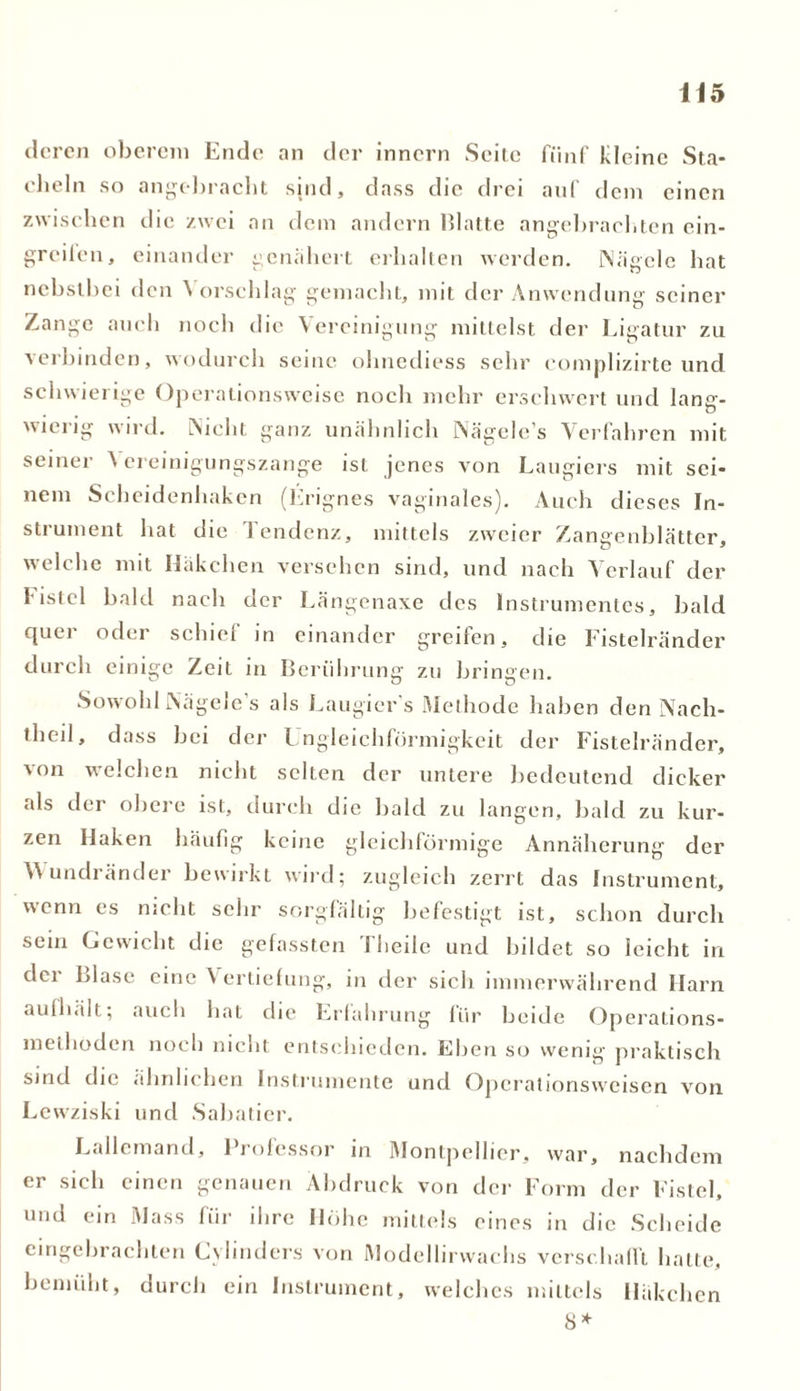 deren oberem Ende an der inner» Seite fünf Kleine Sta- cheln so angc*]>racht sind, dass die drei auf dem einen zwischen die zwei an dem andern Blatte angebrachten ein- greilcn, einander genähert erhalten werden. Nägele hat nebstbei den Vorschlag gemacht, mit der Anwendung seiner Zange auch noch die Vereinigung mittelst der Ligatur zu verbinden, wodurch seine ohnediess sehr complizirte und schwierige Operationsweise noch mehr erschwert und lanc- O wierig wird. Nicht ganz unähnlich Nägele’s Verfahren mit seiner Vereinigungszange ist jenes von Laugiers mit sei- nem Scheidenhaken (Frignes vaginales). Auch dieses In- strument hat die Tendenz, mittels zweier Zangenblätter, welche mit Häkchen versehen sind, und nach Verlauf der Fistel bald nach der Längenaxe des Instrumentes, bald cjuci oder scluei in einander grellen, die Fistelränder durch einige Zeit in Berührung zu bringen. Sowohl Nägele’s als Laugier s Methode haben den Nach- tlieil, dass bei der Ungleichförmigkeit der Fistelränder, von welchen nicht selten der untere bedeutend dicker als der obere ist, durch die bald zu langen, bald zu kur- zen Haken häufig keine gleichförmige Annäherung der Wundränder bewirkt wird; zugleich zerrt das Instrument, wenn es nicht sehr sorgfältig befestigt ist, schon durch sein Gewicht die gefassten 1 heile und bildet so leicht in dei Blase eine \ ertiefung, in der sich immerwährend Harn aufhält; auch hat die Erfahrung für beide Operalions- meiboden noch nicht entschieden. Eben so wenig praktisch sind die ähnlichen Instrumente und Operationsweisen von Lcwziski und .Sabatier. Lallemand, Professor in Montpellier, war, nachdem er sich einen genauen Abdruck von der Form der Fistel, und ein Mass für ihre Höhe mittels eines in die Scheide cingebrachten Cvlinders von Modellirwachs verschafft hatte, bemüht, durch ein Instrument, welches mittels Häkchen 8*