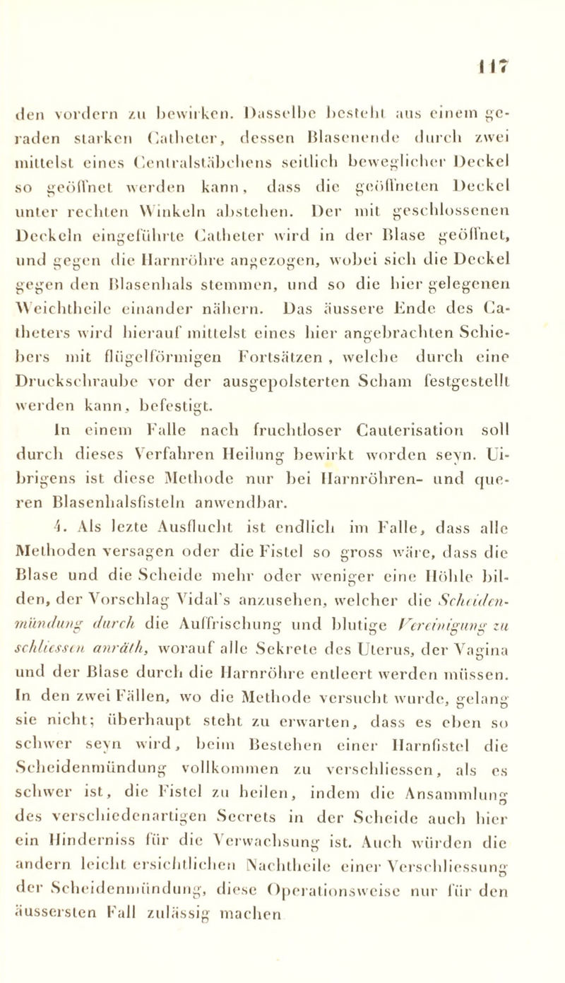 den vordem zu bewirken. Dasselbe besteht aus einem ge- raden starken Catbeter, dessen Blasenende durch zwei mittelst eines Centralstäbchens seitlich beweglicher Deckel so geöffnet werden kann, dass die geöffneten Deckel unter rechten Winkeln abstehen. Der mit geschlossenen Deckeln eingeführte Catheter wird in der Blase geöffnet, und gegen die Harnröhre angezogen, wobei sich die Deckel gegen den Blasenhals stemmen, und so die liier gelegenen Weichtheilc einander nähern. Das äussere Ende des Ca- theters wird hierauf mittelst eines hier angebrachten Schie- bers mit flügelförmigen Fortsätzen , welche durch eine Druckschraube vor der ausgepolsterten Scham festgestelll werden kann, befestigt. ln einem Falle nach fruchtloser Cauterisation soll durch dieses Verfahren Heilung bewirkt worden seyn. Ui- brigens ist diese Methode nur bei Harnröhren- und que- ren Blasenhalsfisteln anwendbar. 4. Als lezte Ausflucht ist endlich im Falle, dass alle Methoden versagen oder die Fistel so gross wäre, dass die Blase und die Scheide mehr oder weniger eine Höhle bil- den, der Vorschlag Vidal’s anzusehen, welcher die Scheiden- mündung durch die Auffrischung und blutige Vereinigung zu Schlüssen anräth, worauf alle Sekrete des Uterus, der Vagina und der Blase durch die Harnröhre entleert werden müssen. In den zwei Fällen, wo die Methode versucht wurde, gelang' sie nicht; überhaupt steht zu erwarten, dass es eben so schwer seyn wird, beim Bestehen einer Ilarnfistcl die Scheidenmündung vollkommen zu verschliesscn, als es schwer ist, die listcl zu heilen, indem die Ansammlung des verschiedenartigen Sccrets in der Scheide auch hier ein Hinderniss für die Verwachsung ist. Auch würden die andern leicht ersichtlichen Nachtheile einer Versehliessung der Scheidenmündung, diese Operationsweise nur für den äussersten Fall zulässig machen