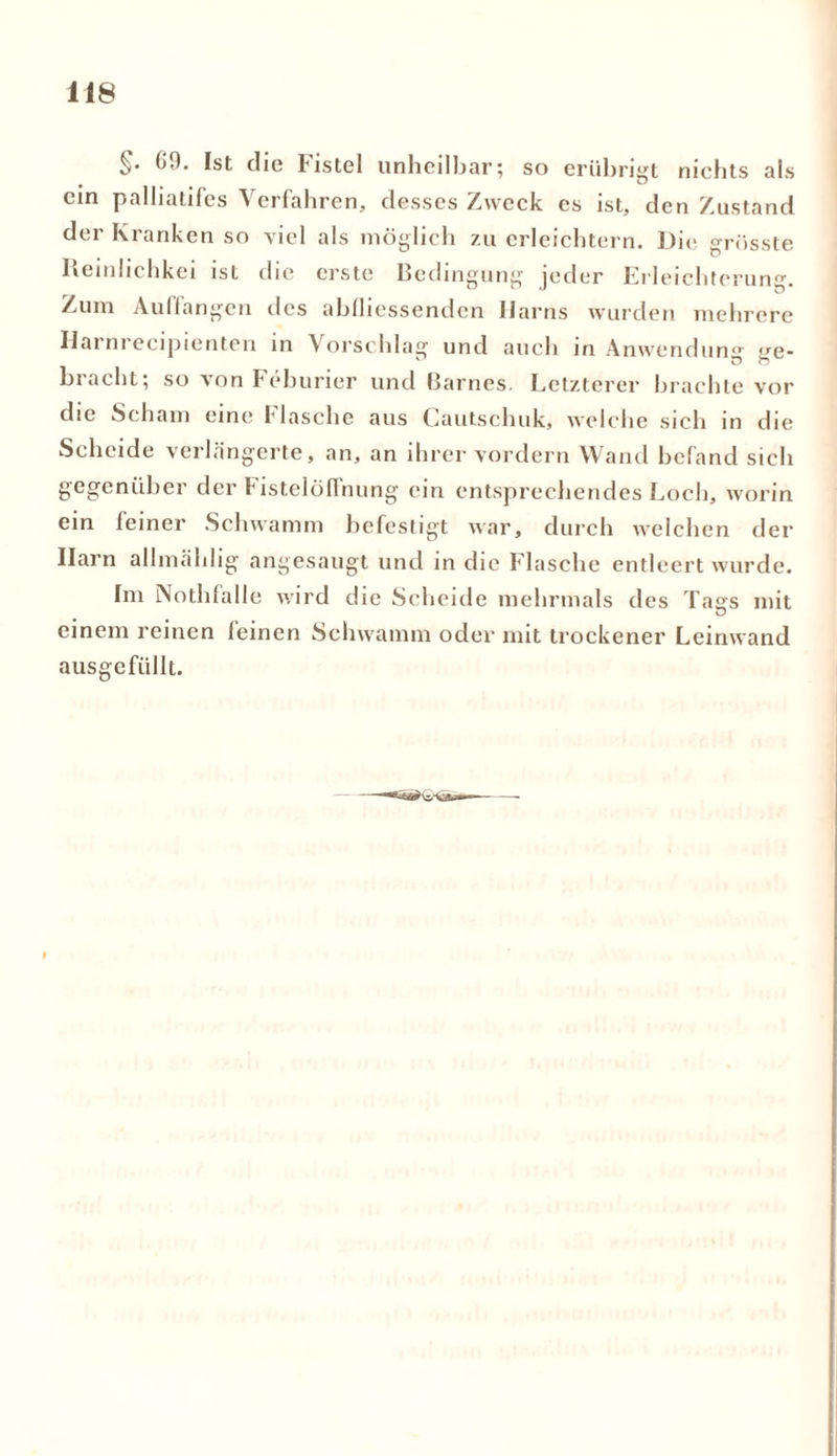 §. 00. [st die Fistel unheilbar; so erübrigt nichts als ein palbatifes Verfahren, desses Zweck es ist, den Zustand der Kranken so viel als möglich zu erleichtern. Die grösste Reinlichkei ist die erste Bedingung jeder Erleichterung. Zum Auffangen des abfliessenden Harns wurden mehrere Hatnrecipienten in Vorschlag und auch in Anwendung ge- bracht; so von Feburier und Barnes. Letzterer brachte vor die Scham eine Flasche aus Cautschuk, welche sich in die Scheide verlängerte, an, an ihrer vordem Wand befand sich gegenüber der Fistelöffnung ein entsprechendes Loch, worin ein feiner Schwamm befestigt war, durch welchen der Harn allmählig angesaugt und in die Flasche entleert wurde. Im Nothfalle wird die Scheide mehrmals des Tags mit einem reinen feinen Schwamm oder mit trockener Leinwand ausgcfiillt.