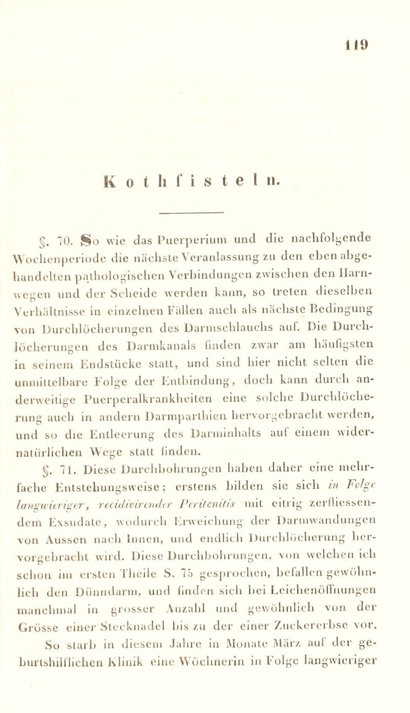 111) K o t li f i s t e 1 n. §. 0. So wie das Puerperium und die nachfolgende Wochenperiode die nächste Veranlassung zu den eben abge- handelten pathologischen Verbindungen zwischen den Ilarn- wegen und der Scheide werden kann, so treten dieselben Verhältnisse in einzelnen Fällen auch als nächste Bedingung von Durchlöcherungen des Darmschlauehs auf. Die Durch- löcherungen des Darmkanals linden zwar am häufigsten in seinem Endstücke statt, und sind hier nicht selten die unmittelbare Folge der Entbindung, doch kann durch an- derweitige Puerperalkrankheiten eine solche Durchlöche- rung auch in andern Darmparthien hervorgebracht werden, und so die Entleerung des Darminhalts aut einem wider- natürlichen Wege statt linden. §. 71. Diese Durchbohrungen haben daher eine mehr- fache Entstehungsweise; erstens bilden sie sich in Folge langwieriger, reculivirendtr Peritonitis mit eitrig zerlhessen- dem Exsudate, wodurch Erweichung der Darmwandungen von Aussen nach Innen, und endlich Durchlöcherung her- vorgebracht wird. Diese Durchbohrungen, von welchen ich schon im ersten 1 heile S. 75 gesprochen, befallen gewöhn- lich den Dünndarm, und linden sich bei Leichenöffnungen manchmal in grosser Anzahl und gewöhnlich von der Grösse einer Stecknadel bis zu der einer Zuckererbse vor. So starb in diesem Jahre in Monate März aul der ge- burtshilflichen Klinik eine Wöchnerin in Folge langwieriger