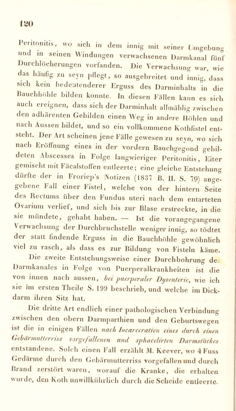 eniomti.s, wo sich in dem innig mit seiner Umgebung und in seinen Windungen verwachsenen Darmkanal fünf Durchlöcherungen vorfanden. Die Verwachsung war, wie das häufig zu seyn pflegt, so ausgebreitet und innig, dass sich kein bedeutenderer Erguss des Darminhalts in die Bauchhöhle bilden konnte. In diesen Fällen kann es sich auch ereignen, dass sich der Darminhalt allmählig zwischen den adhärenten Gebilden einen Weg in andere Höhlen und nach Aussen bildet, und so ein vollkommene Kothfistel ent- steht. Der Art scheinen jene Fälle gewesen zu seyn, wo sich nach Eröffnung eines in der vordem Bauchgegond gebil- deten Abscesses in Folge langwieriger Peritonitis, Eiter gemischt mit FäcalstofTen entleerte; eine gleiche Entstehung dürfte der in Froriep’s Notizen (1837 B. II. S. 79) ange- gebene f all einer Fistel, welche von der hintern Seite des Rectums über den Fundus uteri nach dem entarteten Ovaiium verlief, und sich bis zur Blase erstreckte, in die sie mündete, gehabt haben. — Ist die vorangegangene Verwachsung der Durchbruchstelle weniger innig, so tödtet der statt findende Erguss in die Bauchhöhle gewöhnlich viel zu rasch, als dass cs zur Bildung von Fisteln käme. Die zweite Entstehungsweise einer Durchbohrung de., Darmkanales in Folge von Puerperalkrankheiten ist die von innen nach aussen, bei puerperaler Dysenterie, wie ich sic im ersten Theile S. 199 beschrieb, und welche im Dick- darm ihren Sitz hat. Die dritte Art endlich einer pathologischen Verbindung zwischen den obern Darmparthien und den Geburtswegen ist die in einigen Fällen nach Incarceraticn eines durch einen Gebärmutterriss vorgefallcnen und sphacelirten Darmstückes entstandene. Solch einen Fall erzählt M. Keever, wo 4 Fuss Gedärme durch den Gebärmutterriss vorgefallen und durch Brand zerstört waren, worauf die Kranke, die erhalten w urde, den Kolli unvvillkührlich durch die Scheide entleerte.