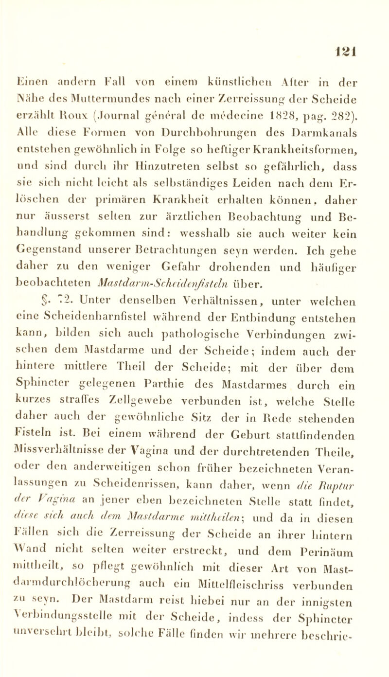 Einen andern Fall von einem künstlichen Aller in der Nähe des Muttermundes nach einer Zerreissung der Scheide erzählt Kou\ (Journal general de medccine 1828, pag. 282). Alle diese Formen von Durchbohrungen des Darmkanals entstehen gewöhnlich in Folge so heftiger Krankheitsformen, und sind durch ihr Hinzutreten seihst so gefährlich, dass sie sich nicht leicht als selbständiges Leiden nach dem Er- löschen der primären Krankheit erhalten können, daher nur äusserst selten zur ärztlichen Beobachtung und Be- handlung gekommen sind: wesshalb sie auch weiter kein Gegenstand unserer Betrachtungen sevn werden. Ich gehe daher zu den weniger Gefahr drohenden und häufiger beobachteten Mastdnrm-Schfiden/i stein über. §. .2. Unter denselben Verhältnissen, unter welchen eine Scheidenharnfistel während der Entbindung entstehen kann, bilden sieh auch pathologische Verbindungen zwi- schen dem Mastdarme und der Scheide; indem auch der hintere mittlere Iheil der Scheide; mit der über dem Sphincter gelegenen Parthie des Mastdarmes durch ein kurzes stralles Zellgewebe verbunden ist, welche Stelle daher auch der gewöhnliche Sitz der in Bede stehenden Fisteln ist. Bei einem während der Geburt stattfindenden Missverhältnisse der Vagina und der durchtretenden Theile, oder den anderweitigen schon früher bezeichneten Veran- lassungen zu Scheidenrissen, kann daher, wenn die Ruptur der / agina an jener eben bezeichneten Stelle statt findet, diese sich auch dem Mastdarme mit (.heilen; und da in diesen Fällen sich die Zerreissung der Scheide an ihrer hintern Wand nicht selten weiter erstreckt, und dem Perinäum mittheilt, so pflegt gewöhnlich mit dieser Art von Mast- darmdurchlöcherung auch ein Mittelfleischriss verbunden zu sc\n. Der Mastdarm reist hiebei nur an der innigsten Verbindungsstelle mit der Scheide, indess der Sphincter un\erschrl bleibt, solche Fälle finden wir mehrere beschric-