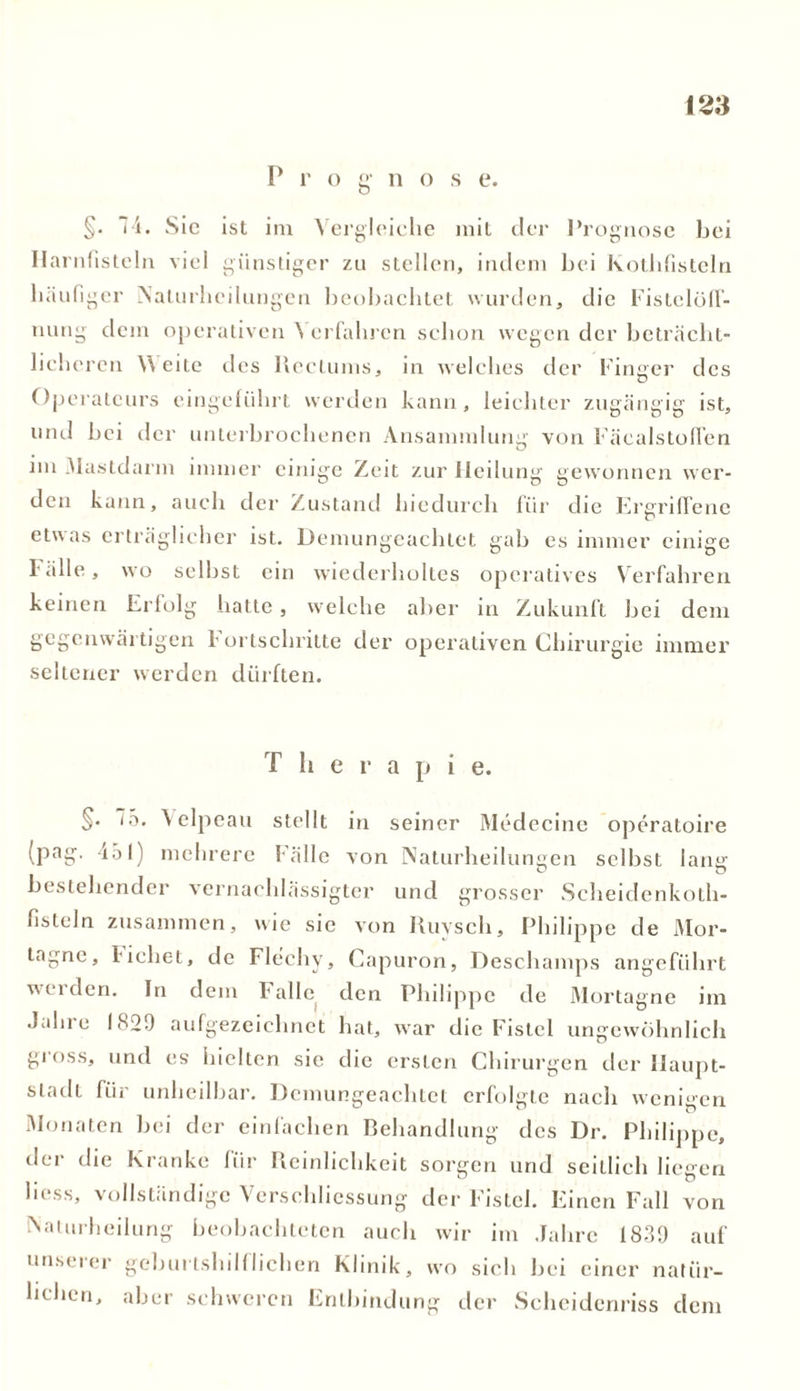 P i' o g- n o s e. §• 74. Sic ist im Vergleiche mit der Prognose bei Hanifisteln viel günstiger zu stellen, indem bei Kothfistcln liiiufi ger Nalurheilungen beobachtet wurden, die Fistclöff- uung dem operativen Verfahren schon wegen der beträcht- liche ’ren Weite des Hectums, in welches der Finger des Operateurs eingeführt werden kann, leichter zugängig ist, und bei der unterbrochenen Ansammlung von Fäcalstoflen im Mastdarm immer einige Zeit zur Heilung gewonnen wer- den kann, auch der Zustand hiedurch für die Ergriffene etwas erträglicher ist. Demungeachtet gab es immer einige fälle, wo selbst ein wiederholtes operatives Verfahren keinen Erfolg hatte, welche aber in Zukunft bei dem gegenwärtigen Fortschritte der operativen Chirurgie immer seltener werden dürften. T h e r a p i e. §• ö* Velpeau stellt in seiner Medecine operatoire (pag. 451) mehrere Fälle von Naturheiluneen selbst lang bestehender vernachlässigter und grosser Scheidenkoth- fisteln zusammen, wie sic von Ruyscli, Philippe de Mor- tagne, liehet, de Flechv, Capuron, Deschamps angeführt werden. In dem Falle den Philippe de Mortagne im Jahre 1820 aufgezeichnet hat, war die Fistel ungewöhnlich gross, und es hielten sie die ersten Chirurgen der Haupt- stadt für unheilbar. Demungeachtet erfolgte nach wenigen Monaten bei der einlachen Behandlung des Dr. Philippe, der die Kranke für Reinlichkeit sorgen und seitlich liegen liess, vollständige Verschliessung der Fistel. Einen Fall von Naturheilung beobachteten auch wir im Jahre 1839 auf unserer geburtshilflichen Klinik, wo sich bei einer natür- lichen, aber schweren Entbindung der Scheidenriss dem