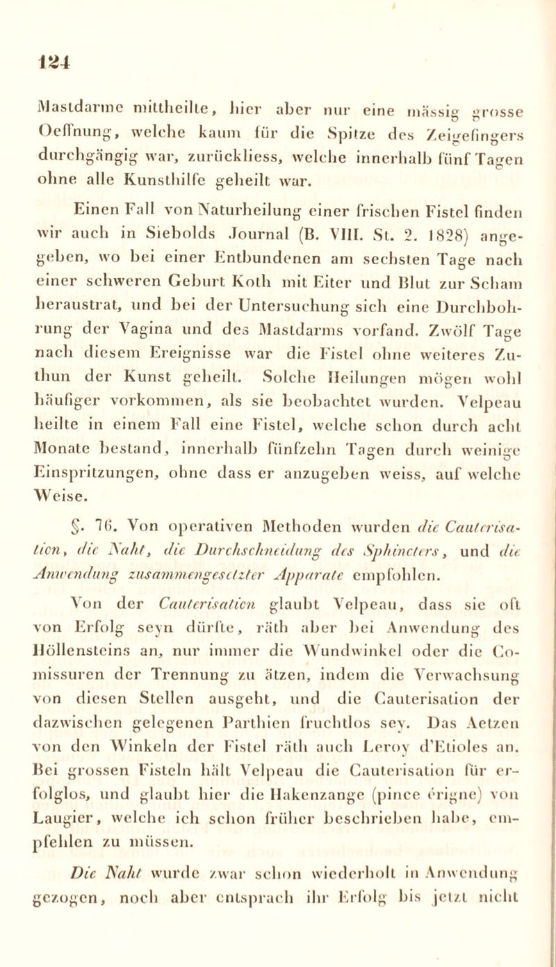 i\Jastdaimc nnltheilte, liier aber nur eine massig rosse o c* Oeflnung, welche kaum für die Spitze des Zeigefingers durchgängig war, zuriickliess, welche innerhalb fünf Tagen ohne alle Kunsthilfe geheilt war. Einen Fall von Naturheilung einer frischen Fistel finden wir auch in Siebolds Journal (B. VIII. St. 2. 1828) ange- geben, wo bei einer Entbundenen am sechsten Tage nach einer schweren Geburt Koth mit Eiter und Blut zur Scham heraustrat, und bei der Untersuchung sich eine Durchboh- rung der Vagina und des Mastdarms vorfand. Zwölf Tage nach diesem Ereignisse war die Fistel ohne weiteres Zu- thun der Kunst geheilt. Solche Heilungen mögen wohl häufiger Vorkommen, als sie beobachtet wurden. Velpeau heilte in einem Fall eine Fistel, welche schon durch acht Monate bestand, innerhalb fünfzehn Tagen durch weinige Einspritzungen, ohne dass er anzugeben weiss, auf welche Weise. §. 16. Von operativen Methoden wurden die Cauterisa- tion, die JSaht, die Durchschneidung des Spliincters, und die Anwendung zusammengesetzter Apparate empfohlen. Von der Cauterisaticn glaubt Velpeau, dass sie oft von Erfolg seyn dürfte, räth aber bei Anwendung des Höllensteins an, nur immer die Wundwinkel oder die Co- missuren der Trennung zu ätzen, indem die Verwachsung von diesen Stellen ausgeht, und die Cauterisation der dazwischen gelegenen Parthien fruchtlos sey. Das Aetzen von den Winkeln der Fistel räth auch Lerov d’Etioles an. Bei grossen Fisteln hält Velpeau die Cauterisation für er- folglos, und glaubt hier die Hakenzange (pince erigne) von Laugier, welche ich schon früher beschrieben habe, em- pfehlen zu müssen. Die Naht wurde zwar schon wiederholt in Anwendung gezogen, noch aber entsprach ihr Erfolg bis jetzt nicht