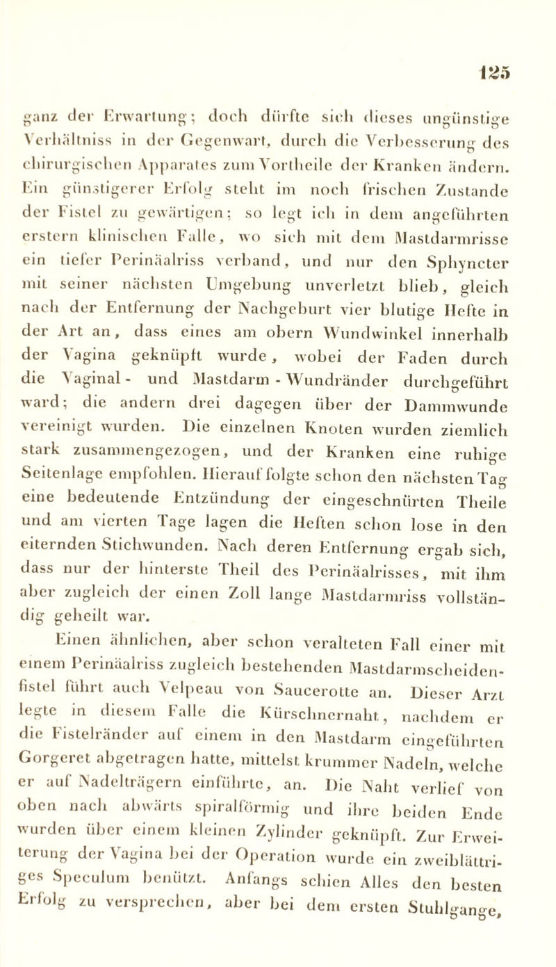 ganz der Erwartung; doch dürfte sieh dieses ungünstige Verhältnis in der Gegenwart, durch die Verbesserung des chirurgischen Apparates zum Vortheile der Kranken ändern. Ein günstigerer Erfolg steht im noch frischen Zustande der Fistel zu gewärtigen; so legt ich in dem angeführten erstem klinischen Falle, wo sich mit dem Mastdarmrisse ein tiefer Perinäalriss verband, und nur den Sphyncter mit seiner nächsten Umgebung unverletzt blieb, gleich nach der Entfernung der Nachgeburt vier blutige Hefte in der Art an, dass eines am obern Wundwinkel innerhalb der Vagina geknüpft wurde, wobei der Faden durch die Vaginal - und Mastdarm - Wundränder durchgeführt ward; die andern drei dagegen über der Dammwunde vereinigt wurden. Die einzelnen Knoten wurden ziemlich stark zusammengezogen, und der Kranken eine ruhige Seitenlage empfohlen. Hierauf folgte schon den nächsten Tag eine bedeutende Entzündung der eingeschnürten Theile und am vierten Tage lagen die Heften schon lose in den eiternden Stichwunden. Nach deren Entfernung ergab sieb, dass nur der hinterste Tlieil des Perinäalrisses, mit ihm aber zugleich der einen Zoll lange Mastdarmriss vollstän- dig geheilt war. Einen ähnlichen, aber schon veralteten Fall einer mit einem Perinäalriss zugleich bestehenden Mastdarmscheiden- fistel führt auch Velpeau von Saucerotte an. Dieser Arzt legte in diesem Falle die Kürschnernaht, nachdem er die Fistelränder auf einem in den Mastdarm eingeführten Gorgeret abgetragen hatte, mittelst krummer Nadeln, welche er auf Nadelträgern einführte, an. Die Naht verlief von oben nach abwärts spiralförmig und ihre beiden Ende wurden über einem kleinen Zylinder geknüpft. Zur Erwei- terung der Vagina bei der Operation wurde ein zweiblättri- ges Speculum benützt. Anfangs schien Alles den besten Erfolg zu versprechen, aber bei dem ersten Stuhlgänge,