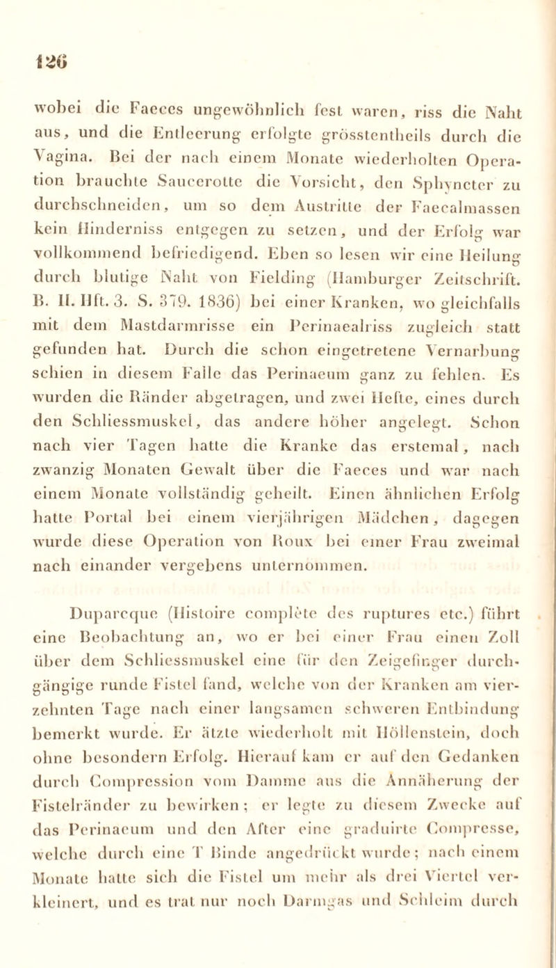 wobei die Faeces ungewöhnlich fesl waren, riss die Naht aus, und die Entleerung erfolgte grösstentheils durch die Vagina. Bei der nach einem Monate wiederholten Opera- tion brauchte Saucerolte die Vorsicht, den Sphyncter zu durchschneiden, um so dem Austritte der Faecalmassen kein llinderniss entgegen zu setzen, und der Erfolg war vollkommend befriedigend. Eben so lesen wir eine Heilung durch blutige Naht von Fielding (Hamburger Zeitschrift. B. II. IJft. 3. S. 3 i9. 1836) bei einer Kranken, wo gleichfalls mit dem Mastdarmrisse ein Pcrinaealriss zugleich statt gefunden hat. Durch die schon eingetretene Vernarbung schien in diesem Falle das Perinaeum ganz zu fehlen. Es wurden die Ränder abgetragen, und zwei Hefte, eines durch den Schliessmuskel, das andere höher angelegt. Schon nach vier l agen hatte die Kranke das erstemal , nach zwanzig Monaten Gewalt über die Faeces und war nach einem Monate vollständig geheilt. Einen ähnlichen Erfolg hatte Portal hei einem vierjährigen Mädchen, dagegen wurde diese Operation von Roux bei einer Frau zweimal nach einander vergebens unternommen. Duparcque (Ilistoire complete des ruptures etc.) führt eine Beobachtung an, wo er bei einer Frau einen Zoll über dem Schliessmuskel eine für den Zeigefinger durch- gängige runde Fistel fand, welche von der Kranken am vier- zehnten Tage nach einer langsamen schweren Entbindung bemerkt wurde. Er ätzte wiederholt mit Höllenstein, doch ohne besondern Erfolg. Hierauf kam er auf den Gedanken durch Compression vom Damme aus die Annäherung der Fistelränder zu bewirken ; er legte zu diesem Zwecke auf das Perinaeum und den After eine graduirte Compresse, welche durch eine T Rinde angedrückt wurde; nach einem Monate hatte sich die Fistel um mehr als drei Viertel ver- kleinert, und es trat nur noch Darmgas und Schleim durch