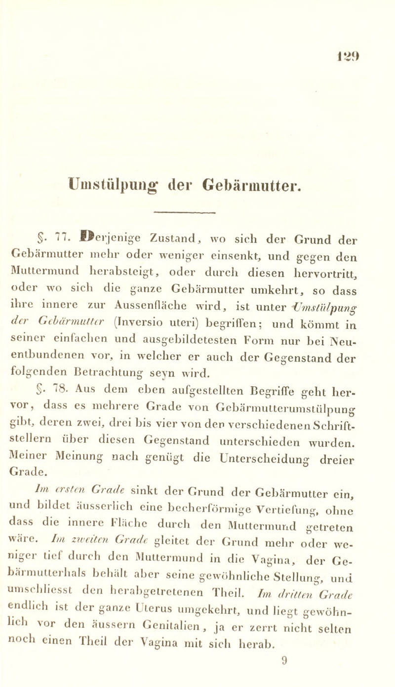 Umstülpung der Gebärmutter. §• -Od’jenige Zustand, wo sich der Grund der Gebärmutter mehr oder weniger einsenkt, und gegen den Muttermund herabsteigt, oder durch diesen hervortritt, oder wo sieh die ganze Gebärmutter umkehrt, so dass ihre innere zur Aussenfläche wird, ist unter Umstülpung da- Gebärmutter (Invcrsio Uteri) begriffen; und kömmt in seiner einfachen und ausgebildetesten Form nur hei Neu- entbundenen vor, in welcher er auch der Gegenstand der folgenden Betrachtung seyn wird. §. 18. Aus dem eben aufgestellten Begriffe geht her- vor, dass es mehrere Grade von Gebärmutterumstülpung gibt, deren zwei, drei bis vier von den verschiedenen Schrift- stellern über diesen Gegenstand unterschieden wurden. Meiner Meinung nach genügt die Unterscheidung dreier Grade. Im ersten Grade sinkt der Grund der Gebärmutter ein, und bildet äusserlich eine becherförmige Vertiefung, ohne dass die innere Fläche durch den Muttermund getreten wäre. Im zweiten Grade gleitet der Grund mehr oder we- niger tief durch den Muttermund in die Vagina, der Ge- bärmutterhals behält aber seine gewöhnliche Stellung, und umschliesst den herabgetretenen Theil. Im dritten Grade endlich ist der ganze Uterus umgekehrt, und liegt gewöhn- lich vor den äussern Genitalien, ja er zerrt nicht selten noch einen Theil der Vagina mit sich herab. 9