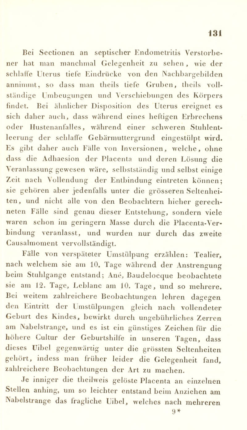 Bei Sectioncn an septischer Endometritis Verstorbe- ner hat man manchmal Gelegenheit zu sehen, wie der schlaffe Uterus tielc Eindrücke von den Nachbargebilden annimmt, so dass man theils liefe Gruben, thcils voll- ständige Umbeugungen und Verschiebungen des Körpers findet. Bei ähnlicher Disposition des Uterus ereignet es sich daher auch, dass während eines heftigen Erbrechens oder Hustenanfalles, während einer schweren Stuhlent- leerung der schlaffe Gebärmuttergrund eingestülpt wird. Es gibt daher auch Fälle von Inversionen, welche, ohne dass die Adhaesion der Placenta und deren Lösung die Veranlassung gewesen wäre, selbstständig und selbst einige Zeit nach Vollendung der Entbindung eintreten können; sie gehören aber jedenfalls unter die grösseren Seltenhei- ten, und nicht alle von den Beobachtern hieher gerech- neten Fälle sind genau dieser Entstehung, sondern viele waren schon im geringem Masse durch die Placenta-Ver- bindung veranlasst, und wurden nur durch das zweite Causalmoment vervollständigt. Fälle von verspäteter Umstülpung erzählen: Tealier, nach welchem sie am 10. Tage während der Anstrengung beim Stuhlgange entstand; Ane, Baudelocque beobachtete sie am 12. Tage, Leblanc am 10. Tage, und so mehrere. Bei weitem zahlreichere Beobachtungen lehren dagegen den Eintritt der Umstülpungen gleich nach vollendeter Geburt des Kindes, bewirkt durch ungebührliches Zerren am Nabelstrange, und es ist ein günstiges Zeichen für die höhere Cultur der Geburtshilfe in unseren Tagen, dass dieses Uibel gegenwärtig unter die grössten Seltenheiten gehört, indess man früher leider die Gelegenheit fand, zahlreichere Beobachtungen der Art zu machen. •Je inniger die theilweis gelöste Placenta an einzelnen Stellen anhing, um so leichter entstand beim Anziehen am Nabelstrange das fragliche Uibel, welches nach mehreren 9*