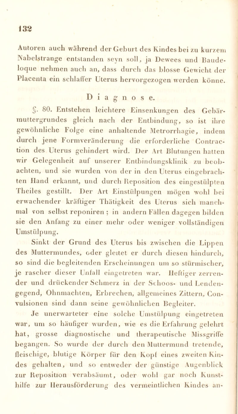 Autoren auch wahrend der Geburt des Kindes bei zu kurzem Nabelstrange entstanden seyn soll, ja Dewees und Baude- loque nehmen auch an, dass durch das blosse Gewicht der Placenta ein schlaffer Uterus hervorgezogen werden könne. Diagnose. §• 80. Entstehen leichtere Einsenkungen des Gebär- muttergrundes gleich nach der Entbindung, so ist ihre gewöhnliche Folge eine anhaltende Metrorrhagie, indem durch jene Formveränderung die erforderliche Contrac- tion des Uterus gehindert wird. Der Art Blutungen hatten wir Gelegenheit auf unserer Entbindungsklinik zu beob- achten, und sie wurden von der in den Uterus einatebrach- ten Hand erkannt, und durch Reposition des eingestülpten Theiles gestillt. Der Art Einstülpungen mögen wohl bei erwachender kräftiger Thätigkeit des Uterus sich manch- mal von seihst reponiren ; in andern Fällen dagegen bilden sie den Anfang zu einer mehr oder weniger vollständigen Umstülpung. Sinkt der Grund des Uterus bis zwischen die Lippen des Muttermundes, oder gleitet er durch diesen hindurch, so sind die begleitenden Erscheinungen um so stürmischer, je rascher dieser Unfall eingetreten war. Heftiger zerren- der und drückender Schmerz in der Schoos- und Lenden- gegend, Ohnmächten, Erbrechen, allgemeines Zittern, Con- vulsionen sind dann seine gewöhnlichen Begleiter. Je unerwarteter eine solche Umstülpung eingetreten war, um so häufiger wurden, wie es die Erfahrung gelehrt hat, grosse diagnostische und therapeutische Missgriffe begangen. So wurde der durch den Muttermund tretende, fleischige, blutige Körper für den Kopf eines zweiten Kin- des gehalten, und so entweder der günstige Augenblick zur Reposition verabsäumt, oder wohl gar noch Kuust- hilfe zur Herausforderung des vermeintlichen Kindes an-