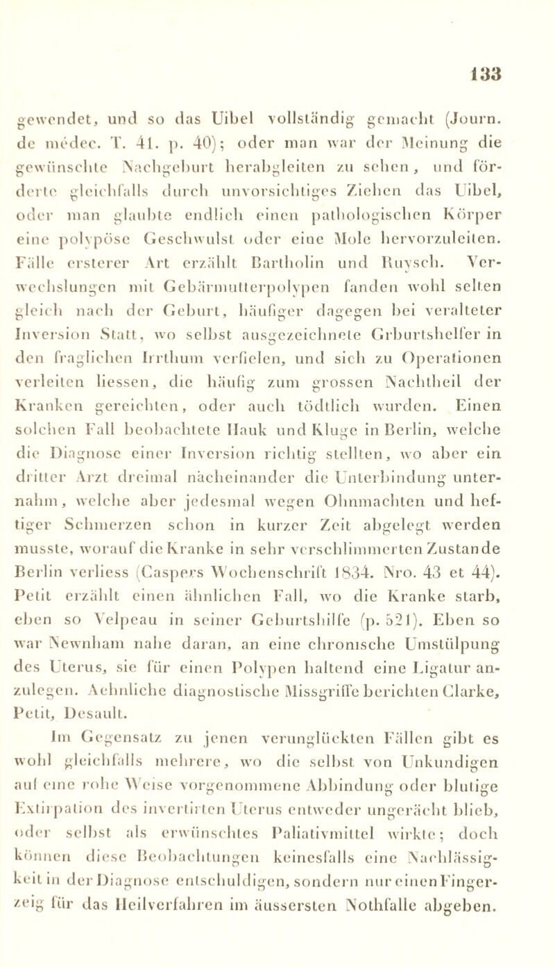 gewendet, und so das Uibel vollständig gemacht (Journ. de medec. T. 41. p. 40); oder man war der Meinung die gewünschte Nachgeburt herabgleiten zu sehen, und för- dertc gleichfalls durch unvorsichtiges Ziehen das Uibel, oder man glaubte endlich einen pathologischen Körper eine polypöse Geschwulst oder eine Mole hervorzuleiten. Fälle ersterer Art erzählt Bartholin und Ruysch. Ver- wechslungen mit Gebärmutterpolvpen fanden wohl selten gleich nach der Geburt, häufiger dagegen bei veralteter Inversion Statt, wo selbst ausgezeichnete Geburtshelfer in den fraglichen Irrthuni verfielen, und sich zu Operationen verleiten Hessen, die häufig zum grossen Nachtheil der Kranken gereichten, oder auch tödtlich wurden. Einen solchen Fall beobachtete Hauk und Kluge in Berlin, welche die Diagnose einer Inversion richtig stellten, wo aber ein dritter Arzt dreimal nacheinander die Unterbindung unter- nahm , welche aber jedesmal wegen Ohnmächten und hef- tiger Schmerzen schon in kurzer Zeit abgelegt werden musste, worauf die Kranke in sehr verschlimmerten Zustande Berlin verliess (Caspers Wochenschrift 1834. Nro. 43 et 44). Petit erzählt einen ähnlichen Fall, wo die Kranke starb, eben so Velpeau in seiner Geburtshilfe (p. 521). Eben so war Newnham nahe daran, an eine chronische Umstülpung des Uterus, sie für einen Polypen haltend eine Ligatur an- zulegen. Aehnliche diagnostische Missgriffe berichten Clarke, Petit, Desaull. Im Gegensatz zu jenen verunglückten Fällen gibt es wohl gleichfalls mehrere, wo die selbst von Unkundigen auf eine rohe Weise vorgenommene Abbindung oder blutige Extirpation des invertirten Uterus entweder ungerächt blieb, oder selbst als erwünschtes Paliativmiltel wirkte; doch können diese Beobachtungen keinesfalls eine Nachlässig- keit in der Diagnose entschuldigen, sondern nur einenFinger- zeig für das Heilverfahren im äussersten Nothfalle abgeben.