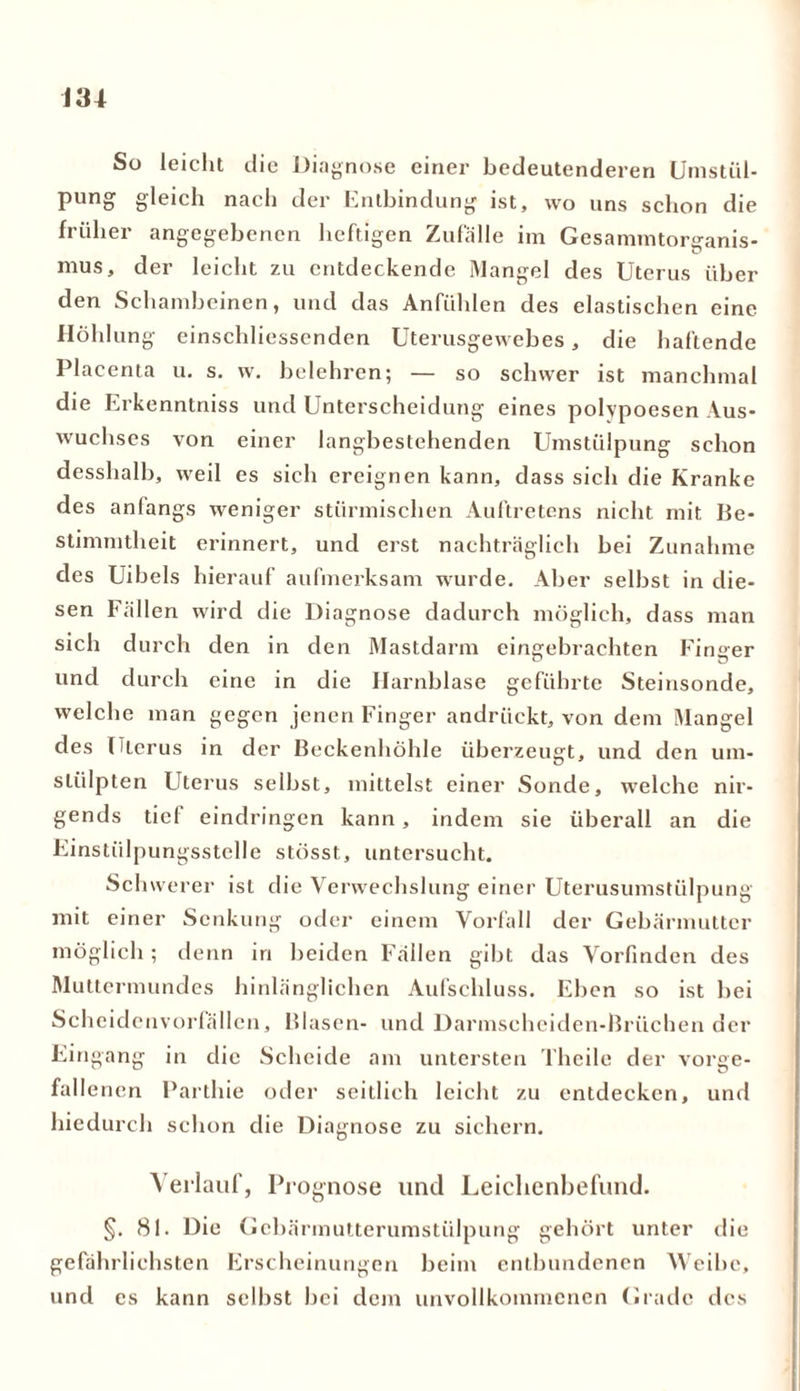 m So leicht die Diagnose einer bedeutenderen Urnstül- pung gleich nach der Entbindung ist, wo uns schon die früher angegebenen heftigen Zufälle im Gesammtorganis- u mus, der leicht zu entdeckende Mangel des Uterus über den Schambeinen, und das Anfühlen des elastischen eine Höhlung einschliessenden Uterusgewebes, die haftende Placenta u. s. w. belehren; — so schwer ist manchmal die Erkenntniss und Unterscheidung eines polypoesen Aus- wuchses von einer langbestehenden Umstülpung schon desshalb, weil es sich ereignen kann, dass sich die Kranke des anfangs weniger stürmischen Auftretens nicht mit Be- stimmtheit erinnert, und erst nachträglich bei Zunahme des Uibels hierauf aufmerksam wurde. Aber selbst in die- sen Fällen wird die Diagnose dadurch möglich, dass man sich durch den in den Mastdarm eingebrachten Finger und durch eine in die Harnblase geführte Steinsonde, welche man gegen jenen Finger andrückt, von dem Mangel des Uterus in der Beckenhöhle überzeugt, und den um- stülpten Uterus selbst, mittelst einer Sonde, welche nir- gends tief eindringen kann, indem sie überall an die Einstülpungsstelle stösst, untersucht. Schwerer ist die Verwechslung einer Uterusumstülpung mit einer Senkung oder einem Vorfall der Gebärmutter möglich; denn in beiden Fällen gibt das Vorfmden des Muttermundes hinlänglichen Aufschluss. Eben so ist bei Scheidcnvorfällen, Blasen- und Darmschciden-Brüchen der Eingang in die Scheide am untersten Theile der vorge- fall enen Parthie oder seitlich leicht zu entdecken, und hiedurch schon die Diagnose zu sichern. Verlauf, Prognose lind Leichenbefund. §. 81. Die Gebärmutterumstülpung gehört unter die gefährlichsten Erscheinungen beim entbundenen Weibe, und cs kann selbst bei dem unvollkommenen Grade des