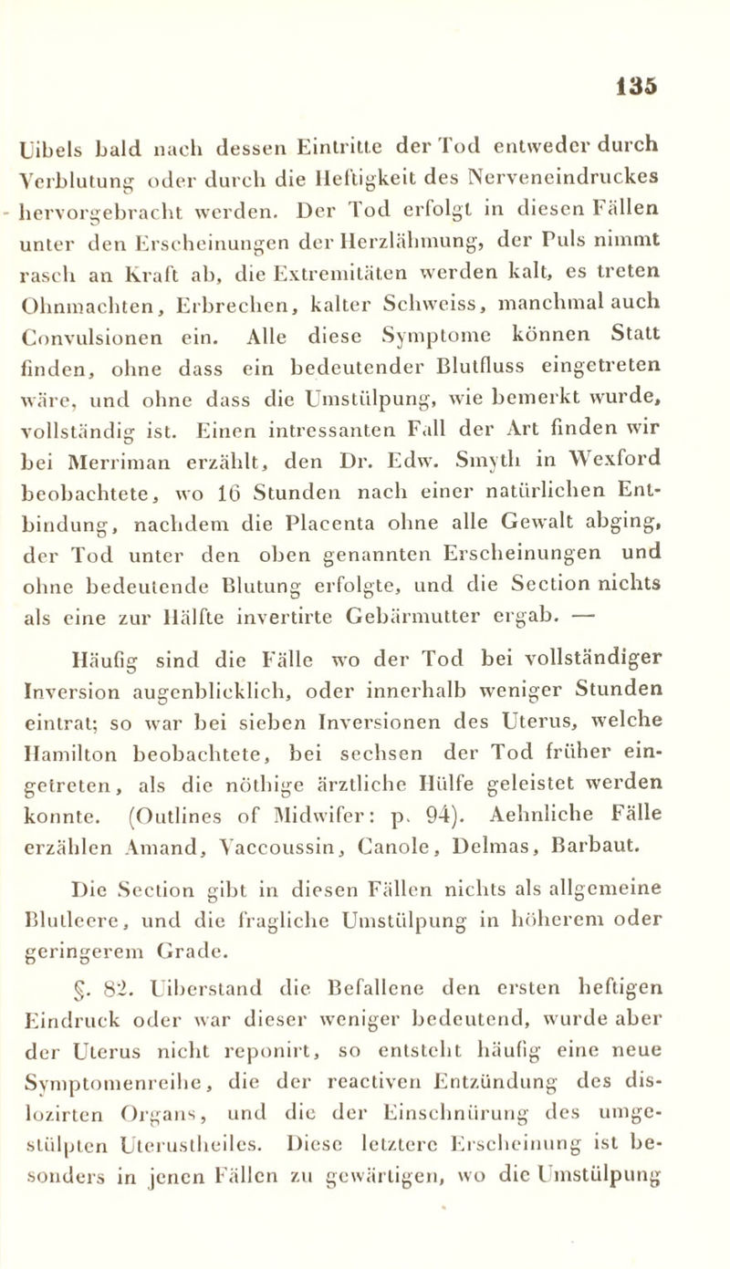 L'ibels bald nach dessen Eintritte der Tod entweder durch Verblutung oder durch die Heftigkeit des Nerveneindruckes hervorgebracht werden. Der Tod erfolgt in diesen Fällen unter den Erscheinungen der Herzlähmung, der Puls nimmt rasch an Kraft ab, die Extremitäten werden kalt, es treten Ohnmächten, Erbrechen, kalter Schweiss, manchmal auch Convulsionen ein. Alle diese Symptome können Statt finden, ohne dass ein bedeutender Blutfluss eingetreten wäre, und ohne dass die Umstülpung, wie bemerkt wurde, vollständig ist. Einen intressanten Fall der Art finden wir bei Merriman erzählt, den Dr. Edw. Smyth in Wexford beobachtete, wo 16 Stunden nach einer natürlichen Ent- bindung, nachdem die Placenta ohne alle Gewalt abging, der Tod unter den oben genannten Erscheinungen und ohne bedeutende Blutung erfolgte, und die Section nichts als eine zur Hälfte invertirte Gebärmutter ergab. — Häufig sind die Fälle wo der Tod bei vollständiger Inversion augenblicklich, oder innerhalb weniger Stunden eintrat; so war bei sieben Inversionen des Uterus, welche Hamilton beobachtete, bei sechsen der Tod früher ein- getreten, als die nöthige ärztliche Hülfe geleistet werden konnte. (Outlines of Midwifer: p. 94). Aehnliche Fälle erzählen Amand, Vaccoussin, Canole, Delmas, Barbaut. Die Section gibt in diesen Fällen nichts als allgemeine Blutleere, und die fragliche Umstülpung in höherem oder geringerem Grade. §. 82. Uiberstand die Befallene den ersten heftigen Eindruck oder war dieser weniger bedeutend, wurde aber der Uterus nicht reponirt, so entsteht häufig eine neue Symptomenreihe, die der reactiven Entzündung des dis- lozirten Organs, und die der Einschnürung des umge- stülpten Uterustheiles. Diese letztere Erscheinung ist be- sonders in jenen Fällen zu gewärtigen, wo die Umstülpung