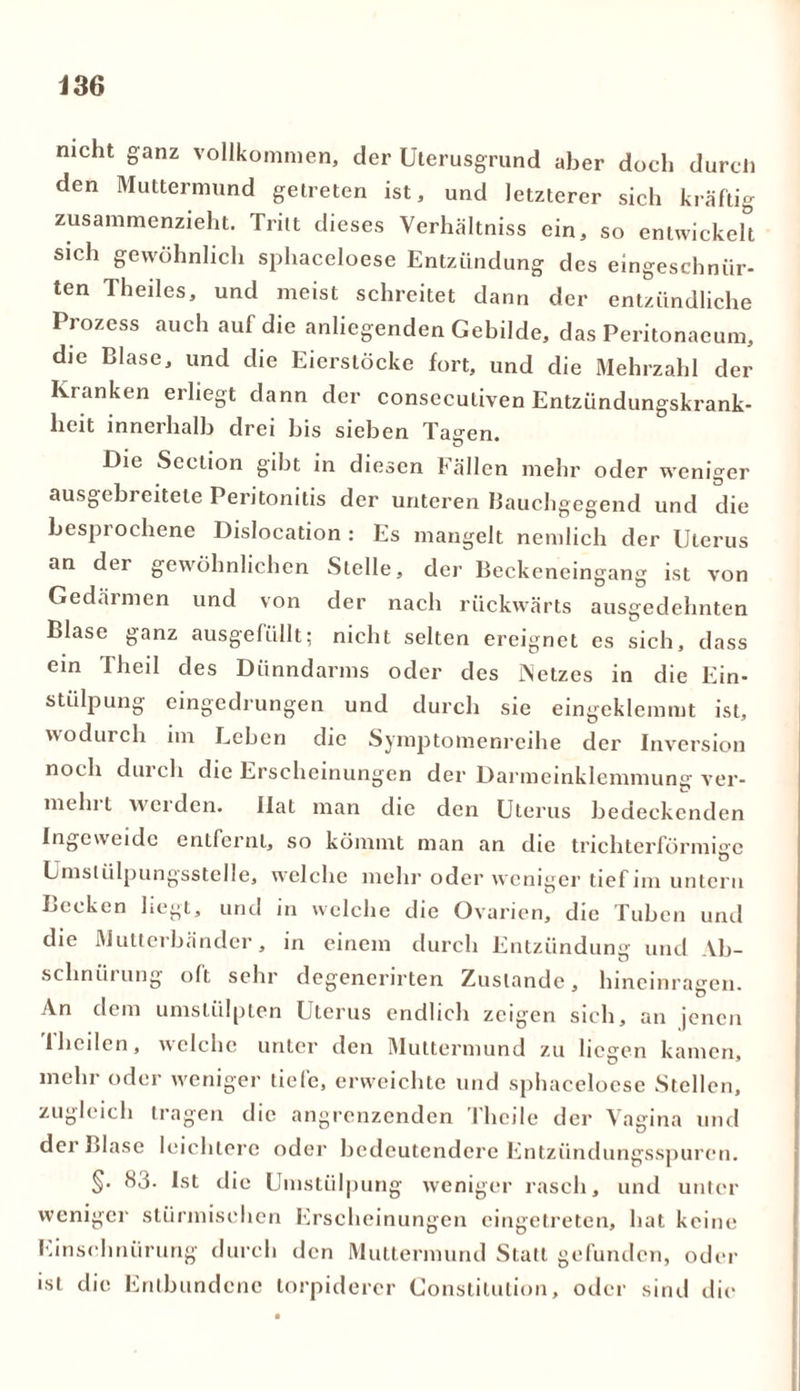 mcht ganz vollkommen, der Uterusgrund aber doch durch den Muttermund getreten ist, und letzterer sich kräftig zusammenzieht. Tritt dieses Verhältniss ein, so entwickelt sich gewöhnlich sphaceloese Entzündung des eingeschniir- ten Theiles, und meist schreitet dann der entzündliche Prozess auch auf die anliegenden Gebilde, das Peritonaeum, die Blase, und die Eierstöcke fort, und die Mehrzahl der Kranken erliegt dann der consecutiven Entzündungskrank- heit innerhalb drei bis sieben Ta°-en Die Scction gibt in diesen Fällen mehr oder weniger ausgebreitele Peritonitis der unteren Bauchgegend und die besprochene Dislocation : Es mangelt nemlich der Uterus an dci gewöhnlichen Stelle, der Beckencingang ist von Gedärmen und von der nach rückwärts ausgedehnten Blase ganz ausgefüllt; nicht selten ereignet es sich, dass ein Theil des Dünndarms oder des Netzes in die Ein- stülpung eingedrungen und durch sie eingeklemmt ist, wodurch im Eeben die Symptomenreihe der Inversion noch durch die Erscheinungen der Darmeinklemmung ver- mein l werden. Hat man die den Uterus bedeckenden Ingeweide entfernt, so kömmt man an die trichterförmige Umstülpungsstelle, welche mehr oder weniger tief im untern Becken liegt, und in welche die Ovarien, die Tuben und die Mutterbänder, in einem durch Entzündung und Ab- schnürung oft sehr degenerirten Zustande, hineinragen. An dem umstülpten Uterus endlich zeigen sich, an jenen Theilen, welche unter den Muttermund zu liegen kamen, mehr oder weniger tiefe, erweichte und sphaceloese Stellen, zugleich tragen die angrenzenden Theile der Vagina und der Blase leichtere oder bedeutendere Entzündungsspuren. §. 83- Ist die Umstülpung weniger rasch, und unter weniger stürmischen Erscheinungen eingetreten, bat keine Einschnürung durch den Muttermund Statt gefunden, oder ist die Entbundene torpiderer Constitution, oder sind die