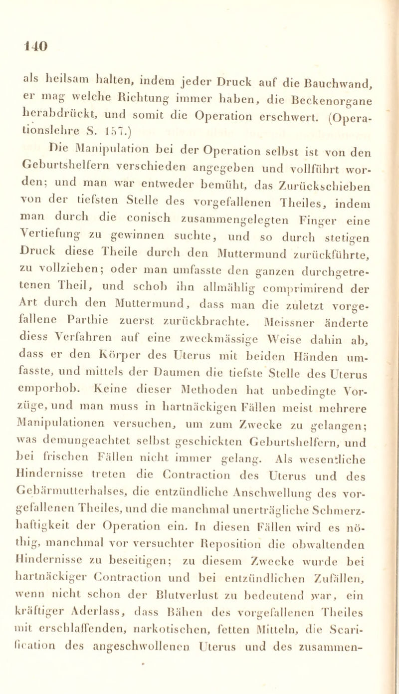 als heilsam halten, indem jeder Druck auf die Bauchwand, er mag- welche Richtung immer haben, die Beckenorgane herabdrückt, und somit die Operation erschwert. (Opera- tionsichre S. 157.) Die Manipulation bei der Operation seihst ist von den Geburtshelfern verschieden angegeben und vollführt wor- den; und man war entweder bemüht, das Zurückschieben von der tiefsten Stelle des vorgefallenen Theiles, indem man durch die conisch zusammengelegten Finger eine Vertiefung zu gewinnen suchte, und so durch stetigen Druck diese 1 heile durch den Muttermund zurückführte, zu aollziehen; oder man umfasste den ganzen durchgetre- tenen 1 heil, und schob ihn allmählig comprimirend der Alt durch den Muttermund, dass man die zuletzt vorge- fallene Parthie zuerst zurückbrachte. Meissner änderte diess Verfahren auf eine zweckmässige Weise dahin ah, dass er den Körper des Uterus mit beiden Händen um- fasste, und mittels der Daumen die tiefste Stelle des Uterus emporhob. Keine dieser Methoden hat unbedingte Vor- züge, und man muss in hartnäckigen Fällen meist mehrere Manipulationen versuchen, um zum Zwecke zu gelangen; was demungeachtet selbst geschickten Geburtshelfern, und hei frischen Fällen nicht immer gelang. Als wesentliche Hindernisse treten die Gontraction des Uterus und des Gcbärmutterhalscs, die entzündliche Anschwellung des vor- gefallenen Theiles, und die manchmal unerträgliche Schmerz- haftigkeit der Operation ein. ln diesen Fällen wird cs nö- thig, manchmal vor versuchter Reposition die obwaltenden Hindernisse zu beseitigen; zu diesem Zwecke wurde bei hartnäckiger Gontraction und hei entzündlichen Zufällen, wenn nicht schon der Blutverlust zu bedeutend war, ein kräftiger Aderlass, dass Bähen des vorgefallenen Theiles mit erschlaffenden, narkotischen, fetten Mitteln, die Scari- lication des angeschwollencn Uterus und des zusammen-